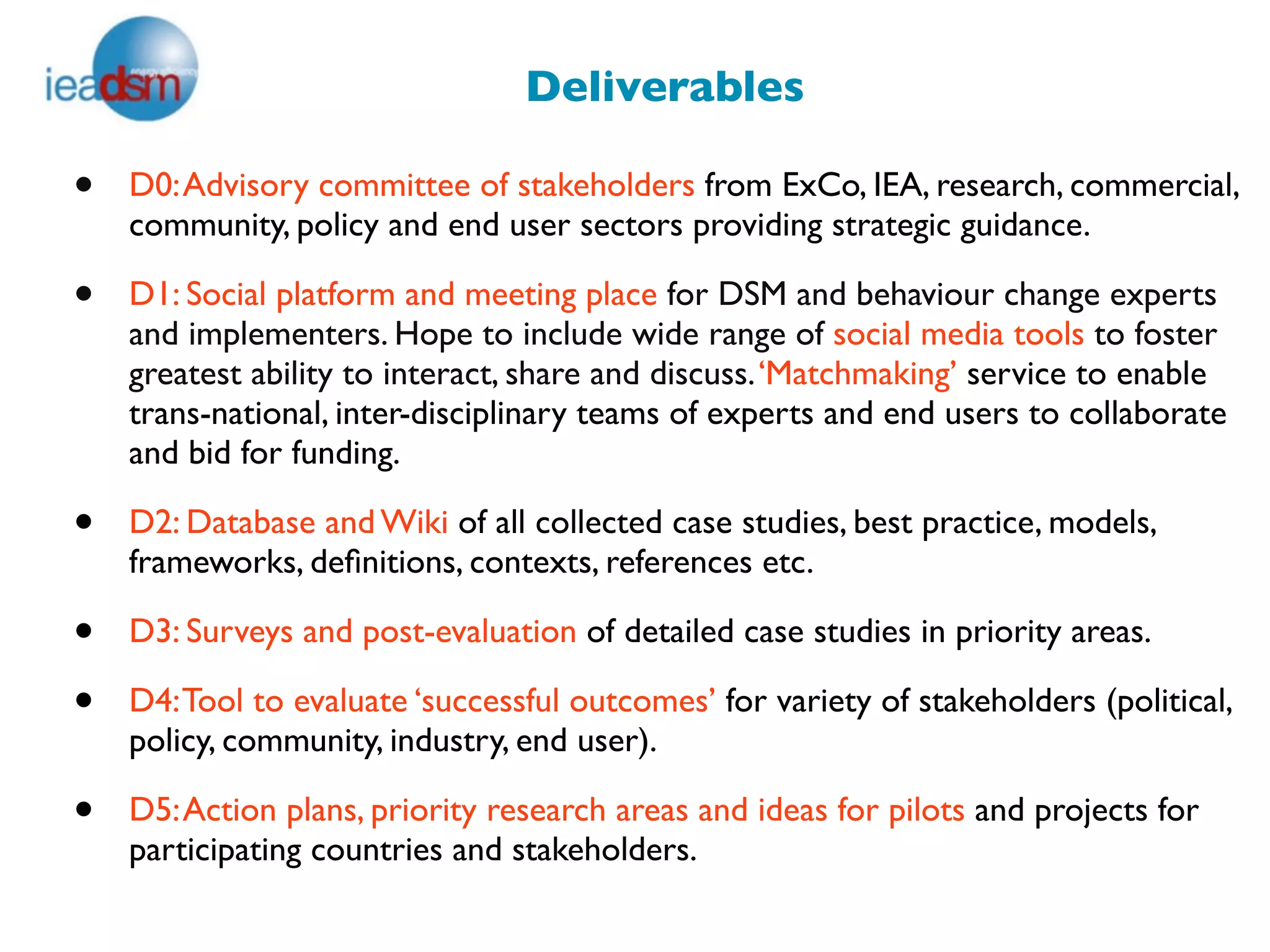 Deliverables

•   D0: Advisory committee of stakeholders from ExCo, IEA, research, commercial,
    community, policy and end user sectors providing strategic guidance.

•   D1: Social platform and meeting place for DSM and behaviour change experts
    and implementers. Hope to include wide range of social media tools to foster
    greatest ability to interact, share and discuss. ‘Matchmaking’ service to enable
    trans-national, inter-disciplinary teams of experts and end users to collaborate
    and bid for funding.

•   D2: Database and Wiki of all collected case studies, best practice, models,
    frameworks, deﬁnitions, contexts, references etc.

•   D3: Surveys and post-evaluation of detailed case studies in priority areas.

•   D4: Tool to evaluate ‘successful outcomes’ for variety of stakeholders (political,
    policy, community, industry, end user).

•   D5: Action plans, priority research areas and ideas for pilots and projects for
    participating countries and stakeholders.
 