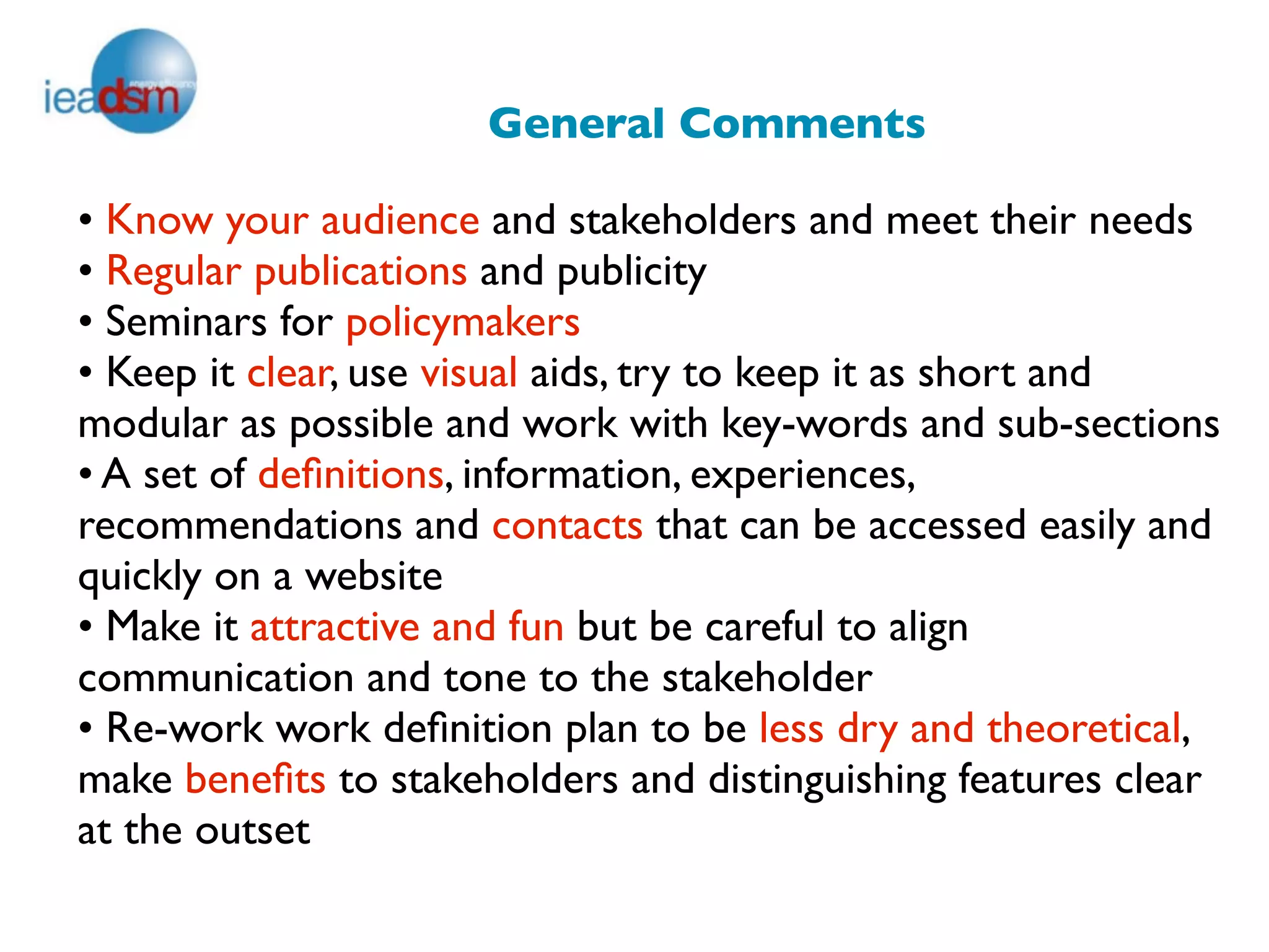 General Comments

• Know your audience and stakeholders and meet their needs
• Regular publications and publicity
• Seminars for policymakers
• Keep it clear, use visual aids, try to keep it as short and
modular as possible and work with key-words and sub-sections
• A set of deﬁnitions, information, experiences,
recommendations and contacts that can be accessed easily and
quickly on a website
• Make it attractive and fun but be careful to align
communication and tone to the stakeholder
• Re-work work deﬁnition plan to be less dry and theoretical,
make beneﬁts to stakeholders and distinguishing features clear
at the outset
 