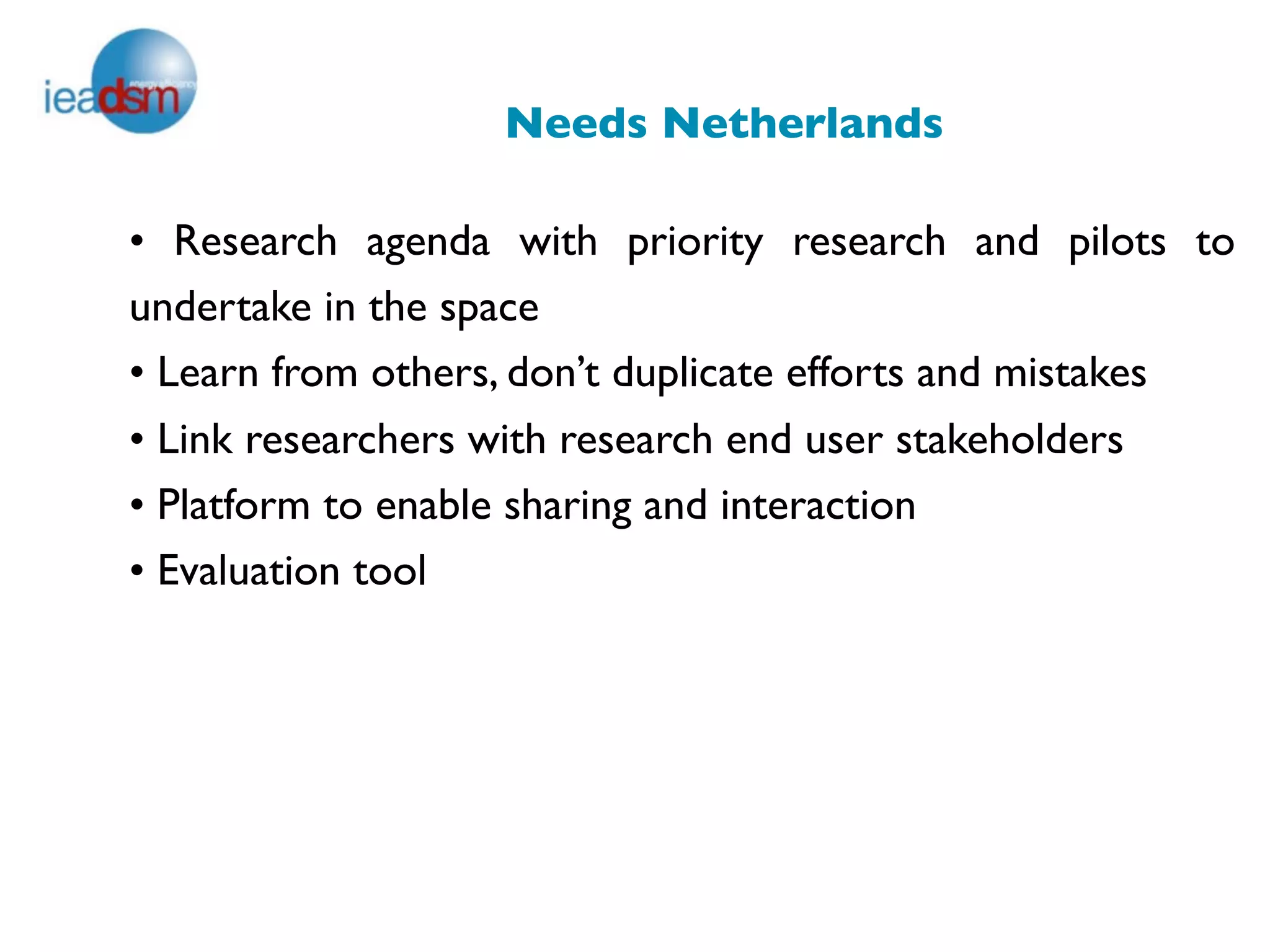 Needs Netherlands

• Research agenda with priority research and pilots to
undertake in the space
• Learn from others, don’t duplicate efforts and mistakes
• Link researchers with research end user stakeholders
• Platform to enable sharing and interaction
• Evaluation tool
 