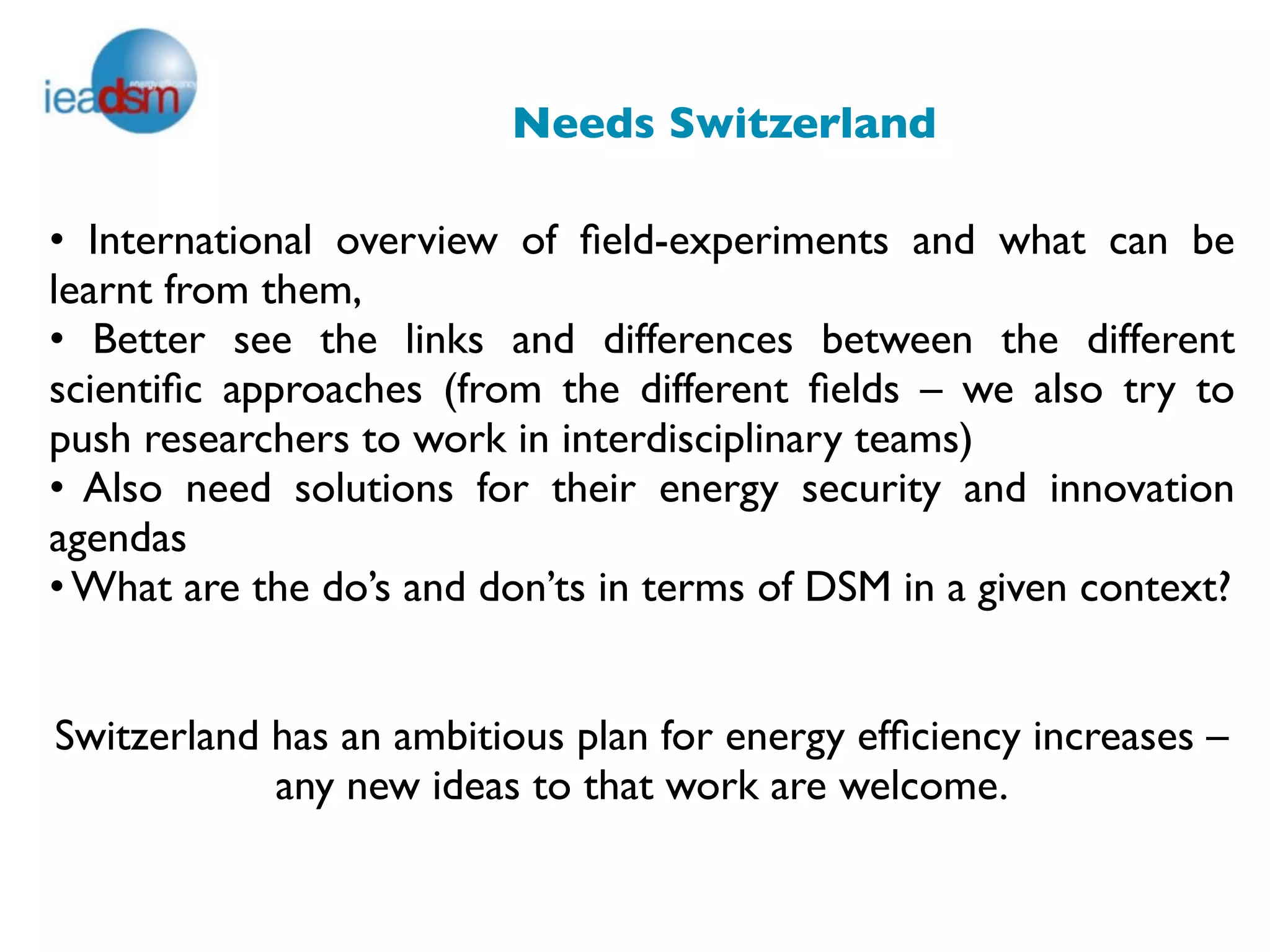 Needs Switzerland

• International overview of ﬁeld-experiments and what can be
learnt from them,
• Better see the links and differences between the different
scientiﬁc approaches (from the different ﬁelds – we also try to
push researchers to work in interdisciplinary teams)
• Also need solutions for their energy security and innovation
agendas
• What are the do’s and don’ts in terms of DSM in a given context?


Switzerland has an ambitious plan for energy efﬁciency increases –
            any new ideas to that work are welcome.
                                  
 