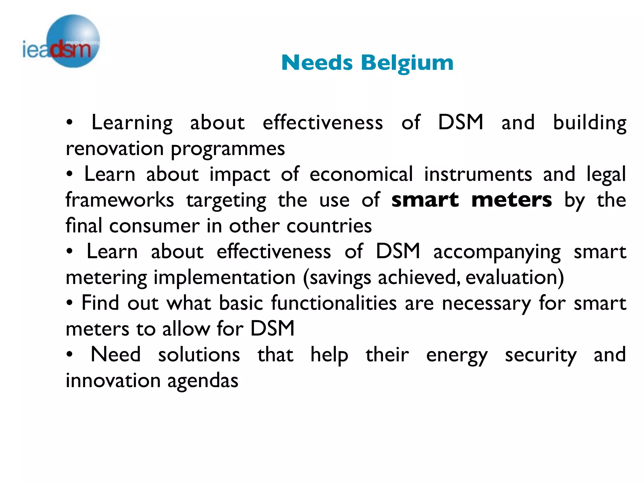 Needs Belgium

• Learning about effectiveness of DSM and building
renovation programmes
• Learn about impact of economical instruments and legal
frameworks targeting the use of smart meters by the
ﬁnal consumer in other countries
• Learn about effectiveness of DSM accompanying smart
metering implementation (savings achieved, evaluation)
• Find out what basic functionalities are necessary for smart
meters to allow for DSM
• Need solutions that help their energy security and
innovation agendas
 