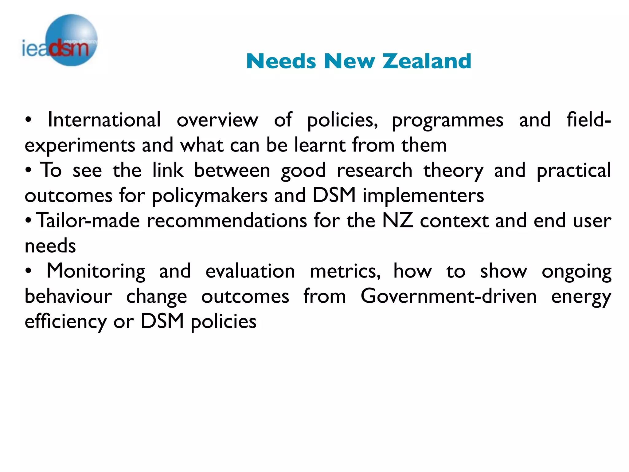 Needs New Zealand

• International overview of policies, programmes and ﬁeld-
experiments and what can be learnt from them
• To see the link between good research theory and practical
outcomes for policymakers and DSM implementers
• Tailor-made recommendations for the NZ context and end user
needs
• Monitoring and evaluation metrics, how to show ongoing
behaviour change outcomes from Government-driven energy
efﬁciency or DSM policies


                               
 