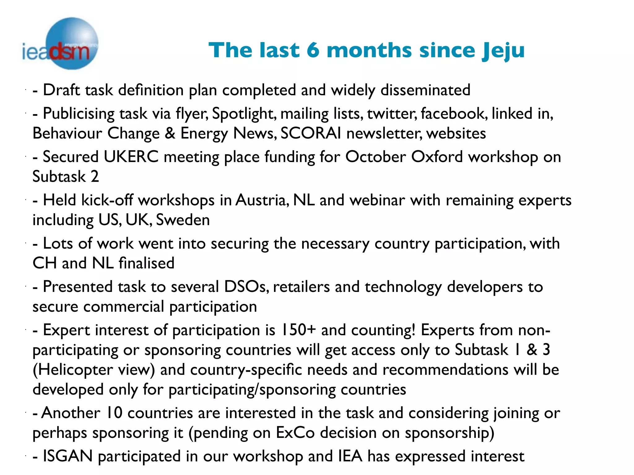 The last 6 months since Jeju
·
    - Draft task deﬁnition plan completed and widely disseminated
·
    - Publicising task via ﬂyer, Spotlight, mailing lists, twitter, facebook, linked in,
    Behaviour Change & Energy News, SCORAI newsletter, websites
·
    - Secured UKERC meeting place funding for October Oxford workshop on
    Subtask 2
·
    - Held kick-off workshops in Austria, NL and webinar with remaining experts
    including US, UK, Sweden
·
    - Lots of work went into securing the necessary country participation, with
    CH and NL ﬁnalised
·
    - Presented task to several DSOs, retailers and technology developers to
    secure commercial participation
·
    - Expert interest of participation is 150+ and counting! Experts from non-
    participating or sponsoring countries will get access only to Subtask 1 & 3
    (Helicopter view) and country-speciﬁc needs and recommendations will be
    developed only for participating/sponsoring countries
·
    - Another 10 countries are interested in the task and considering joining or
    perhaps sponsoring it (pending on ExCo decision on sponsorship)
·
    - ISGAN participated in our workshop and IEA has expressed interest
 