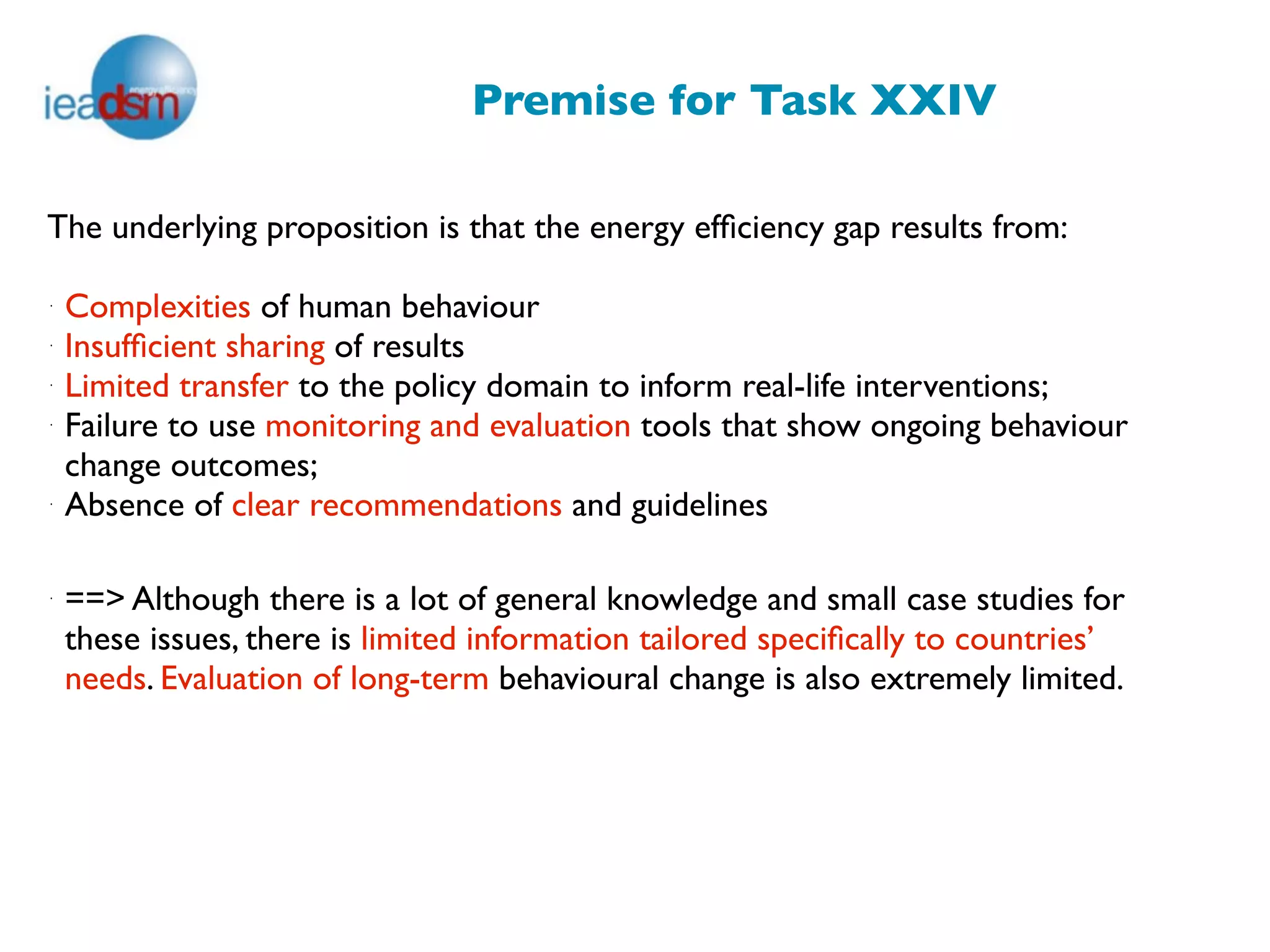 Premise for Task XXIV

The underlying proposition is that the energy efﬁciency gap results from:

·
    Complexities of human behaviour
·
    Insufﬁcient sharing of results
·
    Limited transfer to the policy domain to inform real-life interventions;
·
    Failure to use monitoring and evaluation tools that show ongoing behaviour
    change outcomes;
·
    Absence of clear recommendations and guidelines

·
    ==> Although there is a lot of general knowledge and small case studies for
    these issues, there is limited information tailored speciﬁcally to countries’
    needs. Evaluation of long-term behavioural change is also extremely limited.
 