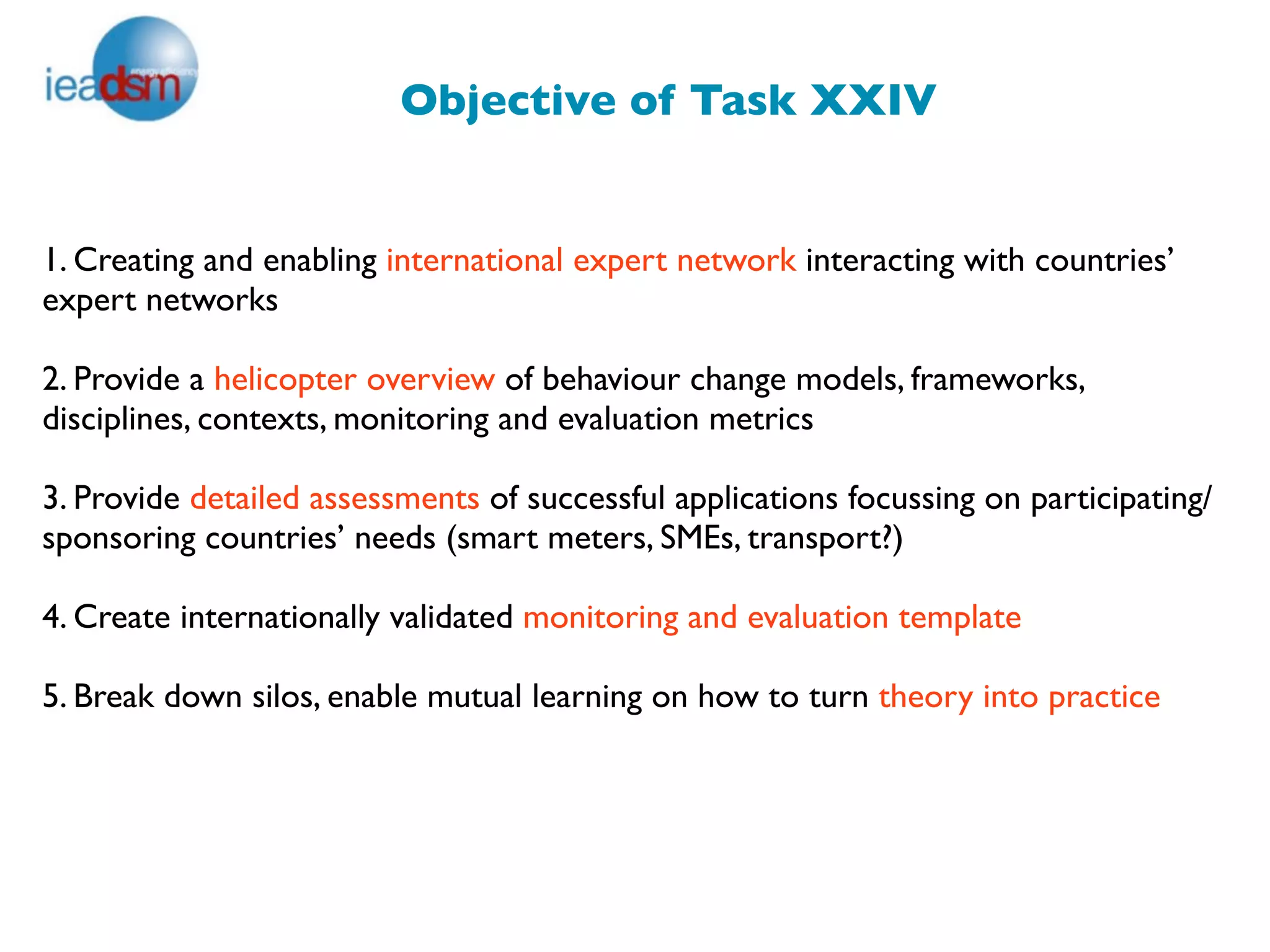 Objective of Task XXIV


1. Creating and enabling international expert network interacting with countries’
expert networks

2. Provide a helicopter overview of behaviour change models, frameworks,
disciplines, contexts, monitoring and evaluation metrics

3. Provide detailed assessments of successful applications focussing on participating/
sponsoring countries’ needs (smart meters, SMEs, transport?)

4. Create internationally validated monitoring and evaluation template

5. Break down silos, enable mutual learning on how to turn theory into practice
 