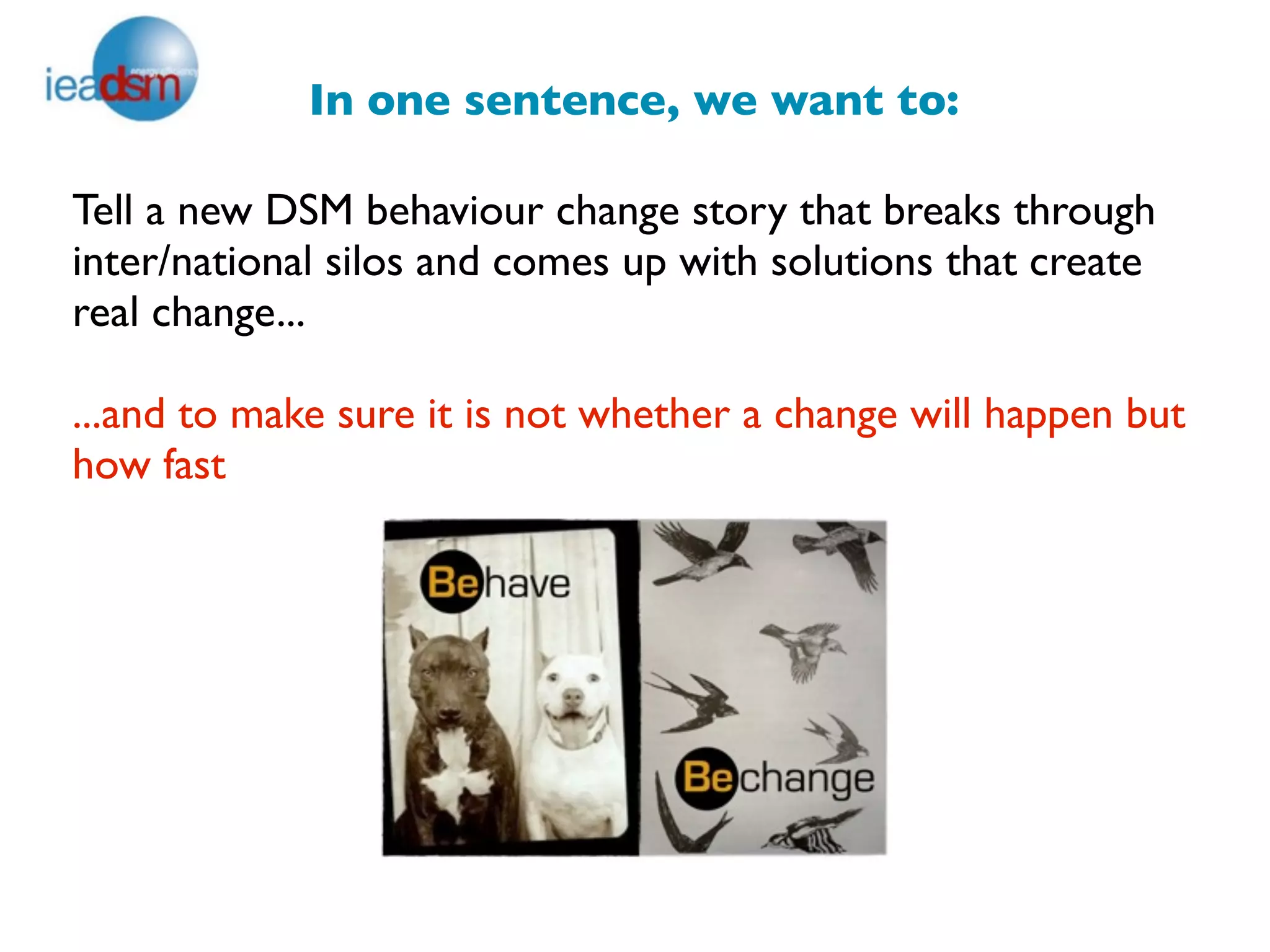 In one sentence, we want to:

Tell a new DSM behaviour change story that breaks through
inter/national silos and comes up with solutions that create
real change...

...and to make sure it is not whether a change will happen but
how fast
 