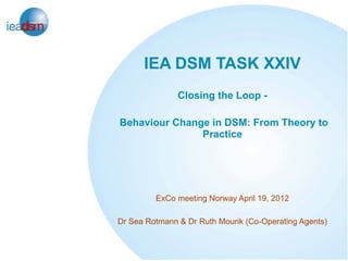 IEA DSM TASK XXIV
               Closing the Loop -

Behaviour Change in DSM: From Theory to
               Practice




         ExCo meeting Norway April 19, 2012

Dr Sea Rotmann & Dr Ruth Mourik (Co-Operating Agents)
 