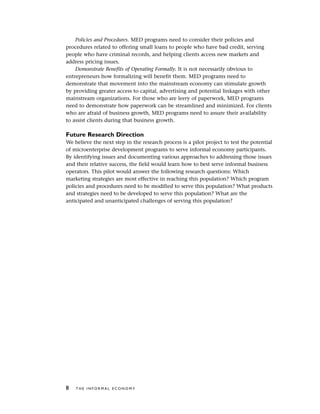 Policies and Procedures. MED programs need to consider their policies and
procedures related to offering small loans to people who have bad credit, serving
people who have criminal records, and helping clients access new markets and
address pricing issues.
Demonstrate Benefits of Operating Formally. It is not necessarily obvious to
entrepreneurs how formalizing will benefit them. MED programs need to
demonstrate that movement into the mainstream economy can stimulate growth
by providing greater access to capital, advertising and potential linkages with other
mainstream organizations. For those who are leery of paperwork, MED programs
need to demonstrate how paperwork can be streamlined and minimized. For clients
who are afraid of business growth, MED programs need to assure their availability
to assist clients during that business growth.
Future Research Direction
We believe the next step in the research process is a pilot project to test the potential
of microenterprise development programs to serve informal economy participants.
By identifying issues and documenting various approaches to addressing those issues
and their relative success, the field would learn how to best serve informal business
operators. This pilot would answer the following research questions: Which
marketing strategies are most effective in reaching this population? Which program
policies and procedures need to be modified to serve this population? What products
and strategies need to be developed to serve this population? What are the
anticipated and unanticipated challenges of serving this population?
8 T H E I N F O R M A L E C O N O M Y
 
