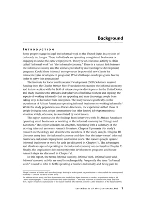 Background
I N T R O D U C T I O N
Some people engage in legal but informal work in the United States in a system of
cash-only exchanges. These individuals are operating unregistered businesses or
engaging in under-the-table employment. This type of economic activity is often
called “informal work” or “the informal economy.” There is a natural link between
the informal economy and the services provided by microenterprise development
programs. Could these informal entrepreneurs be potential new clients for
microenterprise development programs? What challenges would programs face in
order to serve this population?
The Institute for Social and Economic Development (ISED) Solutions received
funding from the Charles Stewart Mott Foundation to examine the informal economy
and its intersection with the field of microenterprise development in the United States.
The study examines the attitudes and behaviors of informal workers and explores the
aspects of working informally that are appealing and may discourage people from
taking steps to formalize their enterprises. The study focuses specifically on the
experiences of African Americans operating informal businesses or working informally.3
While the study population was African Americans, the experiences reflect those of
people living in poor, urban communities that offer limited job opportunities (a
situation which, of course, is exacerbated by racial issues).
This report summarizes the findings from interviews with 55 African Americans
operating small businesses or working in the informal economy in Chicago and
Baltimore.4
This report contains six chapters, beginning with a summary of the
existing informal economy research literature. Chapter II presents this study’s
research methodology and describes the members of the study sample. Chapter III
discusses entry into the informal economy and describes the interviewees’ informal
businesses, informal employment, and formal work. The reasons people operate
informal businesses or work for cash are discussed in Chapter IV. The advantages
and disadvantages of operating in the informal economy are outlined in Chapter V.
Finally, the implications for microenterprise development programs and future
research steps are discussed in Chapter VI.
In this report, the terms informal economy, informal work, informal sector and
informal economic activity are used interchangeably. Frequently the term “informal
work” is used to refer to both operating a business informally and being paid in
E X P E R I E N C E S O F A F R I C A N A M E R I C A N S 9
3
Illegal, criminal activities such as selling drugs, dealing in stolen goods, or prostitution — often called the underground
economy — are not the focus of this study.
4
In addition to this study, the Mott Foundation also funded the Aspen Institute to conduct a qualitative study of 38
Latino businesspeople — both documented and undocumented — who live and work in central New Jersey and New
York. Aspen’s research is summarized in the report entitled: The Informal Economy: Latino Enterprises at the Margins (2003).
 