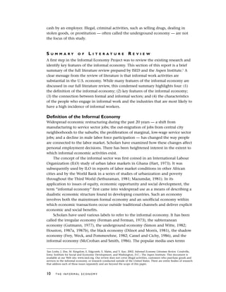 cash by an employer. Illegal, criminal activities, such as selling drugs, dealing in
stolen goods, or prostitution — often called the underground economy — are not
the focus of this study.
S U M M A R Y O F L I T E R A T U R E R E V I E W
A first step in the Informal Economy Project was to review the existing research and
identify key features of the informal economy. This section of this report is a brief
summary of the full literature review prepared by ISED and the Aspen Institute.5
A
clear message from the review of literature is that informal work activities are
substantial in the U.S. economy. While many features of the informal economy are
discussed in our full literature review, this condensed summary highlights four: (1)
the definition of the informal economy; (2) key features of the informal economy;
(3) the connection between formal and informal sectors; and (4) the characteristics
of the people who engage in informal work and the industries that are most likely to
have a high incidence of informal workers.
Definition of the Informal Economy
Widespread economic restructuring during the past 20 years — a shift from
manufacturing to service sector jobs; the out-migration of jobs from central city
neighborhoods to the suburbs; the proliferation of marginal, low-wage service sector
jobs; and a decline in male labor force participation — has changed the way people
are connected to the labor market. Scholars have examined how these changes affect
personal employment decisions. There has been heightened interest in the extent to
which informal economic activities exist.
The concept of the informal sector was first coined in an International Labour
Organization (ILO) study of urban labor markets in Ghana (Hart, 1973). It was
subsequently used by ILO in reports of labor market conditions in other African
cities and by the World Bank in a series of studies of urbanization and poverty
throughout the Third World (Sethuraman, 1981; Mazumdar, 1981). In its
application to issues of equity, economic opportunity and social development, the
term “informal economy” first came into widespread use as a means of describing a
dualistic economic structure found in developing countries. Such an economy
involves both the mainstream formal economy and an unofficial economy within
which economic transactions occur outside traditional channels and deliver explicit
economic and social benefits.
Scholars have used various labels to refer to the informal economy. It has been
called the irregular economy (Ferman and Ferman, 1973), the subterranean
economy (Gutmann, 1977), the underground economy (Simon and Witte, 1982;
Houston, 1987a, 1987b), the black economy (Dilnot and Morris, 1981), the shadow
economy (Frey, Weck, and Pommerehne, 1982; Cassel and Cichy, 1986), and the
informal economy (McCrohan and Smith, 1986). The popular media uses terms
10 T H E I N F O R M A L E C O N O M Y
5
Jan Losby, J. Else, M. Kingslow, E. Edgcomb, E. Malm, and V. Kao. 2002. Informal Economy Literature Review. Coralville,
Iowa: Institute for Social and Economic Development, and Washington, D.C.: The Aspen Institute. This document is
available at our Web site: www.ised.org. Our review does not cover illegal activities, customers who purchase goods and
services in the informal economy, or research conducted outside of the United States. There are entire bodies of research
that address each of these issues separately and are beyond the scope of this paper.
 