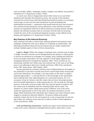 such as invisible, hidden, submerged, shadow, irregular, non-official, unrecorded or
clandestine (U.S. Department of Labor, 1992a).
As can be seen, there is disagreement about which terms to use and which
definition best describes the informal economy. The concept of the informal
economy has evolved from solely describing Third World economies to encompass
various types of cash and non-cash transactions in both developing and
industrialized economies — transactions that benefit both the poor and non-poor.
One common thread among the various definitions is that informal economic
activities are imperfectly reflected in official national accounting systems. Broadly
defined, the informal economy refers to economic activities that, by occurring
outside the arena of the conventional regulated economy, escape official record
keeping and regulation (U.S. Department of Labor, 1992a).
Key Features of the Informal Economy
Since informal work takes so many forms, defining informal work presents many
challenges. Perhaps the only way to define it is to identify its characteristics. The
following presentation discusses four key features that are widely accepted and
includes multiple aspects of some of these characteristics.
Legal vs. Illegal. Within the category of informal work, activities may be legal
or illegal. Economic activities can be distinguished by the manner in which goods
or services are produced or exchanged. For example, food, clothing and child-care
services are legal commodities, but may originate in both legally regulated and
unregulated production arrangements (Raijman, 2001). These activities are not
intrinsically unlawful, but violate some non-criminal rule or law, such as not filing
taxes or not adhering to labor laws (Castells and Portes, 1989; Portes and Sassen-
Koob, 1987; Sassen-Koob, 1989; Stepick, 1989).
Income generated by economic activities may be differentiated by the legality of
the production or provision of goods and services and the legal status of the goods
and services themselves. For example, a hot dog vendor on the street is selling a
perfectly legal product — a hot dog that he or she has bought at the supermarket
and is offering with value added (prepared, at a convenient location, etc.) to a
consumer. It may be, however, that the vendor does not have the proper permits
from the health department or evades paying sales tax. The hot dogs are still legal,
however. If the police stop the vendor, they may seize the goods as evidence, and
the vendor may be ultimately fined for violating health and tax codes. The
situation of a street vendor selling stolen goods is different. Even if the street
vendor has legal permits to sell on the street, the products themselves are still
illegal. While technically both individuals have violated a law, their situations when
stopped or arrested are distinctly different. The person selling stolen goods
routinely violates the law by the very business he or she is transacting. For the hot
dog vendor, the violation occurs only due to failure to follow formal regulations
(Cross and Johnson, 2000).
Cash and Bartering Transactions. Another key aspect of the informal economy
is that cash is most commonly exchanged between parties, rather than a check,
E X P E R I E N C E S O F A F R I C A N A M E R I C A N S 11
 