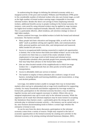 In underscoring the danger in defining the informal economy solely as a
marginal activity of the poor and excluded, Williams and Windebank (1998) point
to the considerable number of informal workers who also earn formal wages, as well
as the high number of formal workers earning wages comparable to low-wage
informal workers. Besides the direct cost savings to firms employing informal
workers, additional benefits accrue to people working in the formal economy. For
instance, costs saved by using informal workers may be applied to wage increases
for higher-level workers employed formally (Marcelli, Pastor and Joassart, 1999).
This is a particularly effective, albeit insidious, job retention strategy in times of
tight labor markets.
Barriers confront low-wage, low-skilled workers in both the formal and informal
economies. The barriers include:
• Many people lack basic education and language skills, as well as the “soft
skills” (such as problem solving and cognitive skills, oral communications
skills, personal qualities and work ethic, and interpersonal and teamwork
skills) needed for job success.
• Access to occupational-skills training connected to explicit job opportunities
is limited. One of the factors that limits low-skilled workers’ access is the lack
of control over their time as a result of the erratic schedule of their
employment in low-wage work in both formal and informal sectors.
Unpredictable schedules often preclude people from pursuing skills training
that may help them advance in the formal labor market.
• Jobs are often located outside of the neighborhoods in which low-wage
workers live — neighborhoods that are often poorly served by public
transportation.
• Access to affordable child-care services is limited.
• The hardest to employ of these jobseekers also confront a range of social
barriers, including health and learning disabilities, past incarceration, or drug
and alcohol problems.
Low-wage, low-skilled workers unable to navigate their way in formal labor
markets often end up in substandard jobs at wage levels insufficient for supporting
a family. For many households and families supported by low-wage workers in
formal jobs, participation in the informal economy becomes a way of cobbling
together income and social supports necessary to subsist. Others who are in
marginal employment may opt to work only in the informal economy. While the
argument can be made that informal employers may be more lenient in accepting
the limitations these barriers create — particularly given the strong role social
networks play in informal economic activity — the leniency can be carried only so
far, since business decisionmaking tends to follow a certain logic whether the
enterprise is formal or not.
As can be seen from the above discussion, participation in the informal
economy comes from a variety of sources. People may respond to the lack of
economic opportunities in the formal economy by creating new activities in the
informal economy or by joining existing informal businesses (Raijman, 2001).
E X P E R I E N C E S O F A F R I C A N A M E R I C A N S 13
 