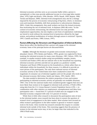Informal economic activities serve as an economic buffer while a person is
unemployed, or they may provide additional income in a low-wage labor market
(Hart, 1970; Light and Roach, 1996; Morales, 1997b; Staudt, 1999; Stepick, 1989;
Tienda and Raijman, 2000). Informal work arrangements may also be a strategy
imposed by the process of economic restructuring of big firms, which, to minimize
costs and maximize flexibility, shift their production to subcontractors (Raijman,
2001). Under this arrangement, they push workers out from the formal economy,
thus motivating the rise of informal work. As Raijman (2001:48) notes: “In the
context of economic restructuring, the informal sector not only provides
employment opportunities, but also implies a new form of exploitation: individuals
are forced to work without the minimal level of protection offered by the legal
system, and political mobilization of workers through unions is restricted” (Aponte,
1997; Castells and Portes, 1989; Gowan, 1997).
Factors Affecting the Structure and Organization of Informal Activity
Many factors affect the likelihood that a person will engage in the informal
economy. Some of the principal factors are discussed below.
Gender. Although the literature on gender and economic restructuring is
abundant (Amott, 1993; Reskin and Padavic, 1994), gender was neglected by those
studying the informal economy for many years (Hoyman, 1987; Nelson, 1999). For
example, in smaller research studies using non-probability samples, Jensen,
Cornwell and Findeis (1995) did not indicate who in the household was reporting
informal economic activities and did not use gender as a predictor variable.
Tickamyer and Wood (1998) focused on the household as a whole rather than on
individuals within the household. For these reasons, it is difficult to provide an
exact picture of the participants. The only three national surveys of informal
economic activity in the United States have been conducted to assess the
magnitude of consumer use of informal suppliers and not the people who work in
the informal economy (McCrohan, Smith and Adams, 1991; Smith, 1987).
The data needed to determine the relative proportion of men and women
participating in informal economic activity are generally not available (Hoyman,
1987). One of the few national studies that considered gender suggests that men are
more likely than women to be engaged in informal work activities. O’Neill (1983),
using data from the U.S. Census Bureau’s Current Population Survey (CPS) — in
combination with other statistics on employment, unemployment and labor force
participation rates — found that 27.1 percent of adult men are engaged in the
informal economy compared with only 13.5 percent of women.
While there is little other research to document the participation rates of men
in the informal market, more research has been done to answer the question of
women’s level of engagement in the labor market. Most scholars have focused on
either women’s participation in the labor market in general or women’s unpaid
work in the home. Only recently has research extended this inquiry to consider
informal work outside of the home. This reasoning suggests that the presence of
women in the informal sector may, in fact, be larger than that indicated in the
1983 O’Neill study.
14 T H E I N F O R M A L E C O N O M Y
 