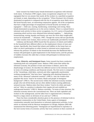Some research has linked many female-dominated occupations with informal
work status. As Hoyman (1987) argues, many occupational categories are “so sex-
segregated that we can assume that nearly all the workers in a specified occupation
are female or male, depending on the occupation.” When Hoyman’s list of female-
dominated occupations is compared with the list of occupations more likely not to
file Social Security taxes, an interesting conjunction appears. All of the occupations
that have a high percentage of nonpayment of Social Security are female sex-
segregated — child care, nursing, hairdressing, cosmetology and sewing. Many
female-dominated occupations are in the service industry. There is a natural link to
informal work activity in these service occupations. In a U.S. survey of households
examining which services were obtained from informal suppliers, “… babysitting,
housecleaning, sewing, laundry and beauty care were the most often sought-after
services by households …” (Hoyman, 1987). Though the survey did not specifically
ask if the vendors were women, these services are traditionally provided by women.
Gallaway and Bernasek (2002) found that the presence of infants and toddlers
in the household have different affects on the employment choices of men and
women. Specifically, they found that infants and toddlers in the home have no
effect on men’s participation in either formal or informal sector employment,
whereas the presence of infants in the household decreases the likelihood that a
woman will participate in paid employment in the formal sector, and the presence
of toddlers increases the odds that a woman will participate in informal sector
employment.
Race, Ethnicity, and Immigrant Issues. Some research has been conducted
examining both race and gender issues. Mattera (1985) notes that within the
informal economy, the position of men and women is distinct, and to the
disadvantage of women. He describes two different sectors in the informal economy
in terms of working conditions and financial rewards. The first sector is composed
of the “sweatshops, child labor, outwork and other supposedly anachronistic
working arrangements” that have been “appearing with alarming frequency in
many of the ‘advanced’ industrial countries” (1985:3). And, the workers that
populate this sector “tend to be women, blacks and people of immigrant
background” (1985:3). The second sector within the informal economy includes
people who toil off-the-books and are often skilled workers earning additional,
untaxed income. Mattera states that these workers “tend to be white and male,”
and are “often in a position to abandon their regular job and establish an
underground business” (1985:3). Mattera concludes, “in terms of class structure, the
informal economy mirrors the conventional one. There are both capitalists and
workers in the underground, and the labor force is segmented into a hierarchy
based to a large extent on divisions of sex and race” (1985:3).
There has been considerable attention given to the presence of informal work in
immigrant communities in the United States. Some aspects of immigrant
communities naturally lend themselves to informal employment activities. In her
article on informal work by Mexican immigrants in Chicago, Raijman (2001:48)
summarized the following points: “Immigrants are hypothesized to reproduce in
the host society forms of economic activity that were common in their countries of
E X P E R I E N C E S O F A F R I C A N A M E R I C A N S 15
 