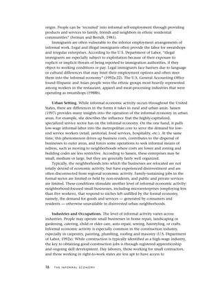 origin. People can be ‘recruited’ into informal self-employment through providing
products and services to family, friends and neighbors in ethnic residential
communities” (Ferman and Berndt, 1981).
Immigrants are often vulnerable to the inferior employment arrangements of
informal work. Legal and illegal immigrants often provide the labor for sweatshops
and irregular enterprises. According to the U.S. Department of Labor, “illegal
immigrants are especially subject to exploitation because of their exposure to
explicit or implicit threats of being reported to immigration authorities, if they
object to working conditions or pay. Legal immigrants face barriers due to language
or cultural differences that may limit their employment options and often steer
them into the informal economy” (1992a:22). The U.S. General Accounting Office
found Hispanic and Asian people were the ethnic groups most heavily represented
among workers in the restaurant, apparel and meat-processing industries that were
operating as sweatshops (1988b).
Urban Setting. While informal economic activity occurs throughout the United
States, there are differences in the forms it takes in rural and urban areas. Sassen
(1997) provides many insights into the operation of the informal economy in urban
areas. For example, she describes the influence that the highly-capitalized,
specialized service sector has on the informal economy. On the one hand, it pulls
low-wage informal labor into the metropolitan core to serve the demand for low-
end service workers (retail, janitorial, food services, hospitality, etc.). At the same
time, this phenomenon drives up business costs, contributes to the dispersal of
businesses to outer areas, and forces some operations to seek informal means of
redress, such as moving to neighborhoods where costs are lower and zoning and
building codes are less restrictive. According to Sassen, these enterprises may be
small, medium or large, but they are generally fairly well organized.
Typically, the neighborhoods into which the businesses are relocated are not
totally devoid of economic activity, but have experienced disinvestment and are
often disconnected from regional economic activity. Family-sustaining jobs in the
formal sector are limited or held by non-residents, and public and private services
are limited. These conditions stimulate another level of informal economic activity:
neighborhood-focused small businesses, including microenterprises (employing less
than five workers), that respond to niches left unfilled by the formal economy,
namely, the demand for goods and services — generated by consumers and
residents — otherwise unavailable in disinvested urban neighborhoods.
Industries and Occupations. The level of informal activity varies across
industries. People may operate small businesses in home repair, landscaping or
gardening, catering, child or elder care, auto repair, sewing, hairstyling, or crafts.
Informal economic activity is especially common in the construction industry,
especially in carpentry, painting, plumbing, roofing and masonry (U.S. Department
of Labor, 1992a). While construction is typically identified as a high-wage industry,
the key to obtaining good construction jobs is through registered apprenticeship
and ongoing skill development. Day laborers, those working for small contractors,
and those working in right-to-work states are less apt to have access to
16 T H E I N F O R M A L E C O N O M Y
 