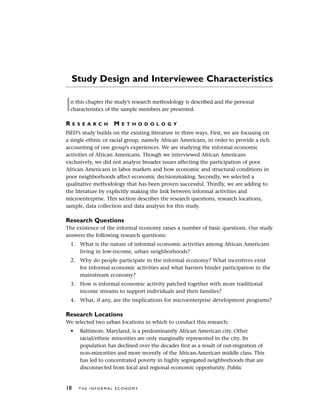 Study Design and Interviewee Characteristics
In this chapter the study’s research methodology is described and the personal
characteristics of the sample members are presented.
R E S E A R C H M E T H O D O L O G Y
ISED’s study builds on the existing literature in three ways. First, we are focusing on
a single ethnic or racial group, namely African Americans, in order to provide a rich
accounting of one group’s experiences. We are studying the informal economic
activities of African Americans. Though we interviewed African Americans
exclusively, we did not analyze broader issues affecting the participation of poor
African Americans in labor markets and how economic and structural conditions in
poor neighborhoods affect economic decisionmaking. Secondly, we selected a
qualitative methodology that has been proven successful. Thirdly, we are adding to
the literature by explicitly making the link between informal activities and
microenterprise. This section describes the research questions, research locations,
sample, data collection and data analysis for this study.
Research Questions
The existence of the informal economy raises a number of basic questions. Our study
answers the following research questions:
1. What is the nature of informal economic activities among African Americans
living in low-income, urban neighborhoods?
2. Why do people participate in the informal economy? What incentives exist
for informal economic activities and what barriers hinder participation in the
mainstream economy?
3. How is informal economic activity patched together with more traditional
income streams to support individuals and their families?
4. What, if any, are the implications for microenterprise development programs?
Research Locations
We selected two urban locations in which to conduct this research:
• Baltimore, Maryland, is a predominantly African American city. Other
racial/ethnic minorities are only marginally represented in the city. Its
population has declined over the decades first as a result of out-migration of
non-minorities and more recently of the African-American middle class. This
has led to concentrated poverty in highly segregated neighborhoods that are
disconnected from local and regional economic opportunity. Public
18 T H E I N F O R M A L E C O N O M Y
 