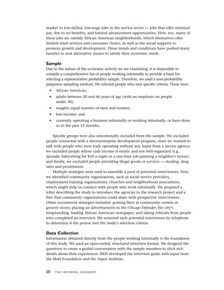 market to low-skilled, low-wage jobs in the service sector — jobs that offer minimal
pay, few to no benefits, and limited advancement opportunities. Here, too, many of
these jobs are outside African American neighborhoods, which themselves offer
limited retail services and consumer choice, as well as the social supports to
promote growth and development. These trends and conditions have pushed many
families to seek alternative means to satisfy their economic needs.
Sample
Due to the nature of the economic activity we are examining, it is impossible to
compile a comprehensive list of people working informally to provide a basis for
selecting a representative probability sample. Therefore, we used a non-probability
purposive sampling method. We selected people who met specific criteria. These were:
• African American;
• adults between 20 and 60 years of age (with an emphasis on people
under 30);
• roughly equal number of men and women;
• low-income; and
• currently operating a business informally or working informally, or have done
so in the past 12 months.
Specific groups were also intentionally excluded from the sample. We excluded
people connected with a microenterprise development program, since we wanted to
talk with people who were truly operating without any input from a service agency;
we excluded people whose cash income is erratic and not well-organized (e.g.,
sporadic babysitting for $10 a night or a one-time job painting a neighbor’s house);
and finally, we excluded people providing illegal goods or services — stealing, drug
sales and prostitution.
Multiple strategies were used to assemble a pool of potential interviewees. First,
we identified community organizations, such as social service providers,
employment training organizations, churches and neighborhood associations,
which might help us connect with people who work informally. We prepared a
letter describing the study to introduce the agencies to the research project and a
flier that community organizations could share with prospective interviewees.
Other recruitment strategies included: posting fliers at community centers or
grocery stores; placing an advertisement in the Chicago Defender, the city’s
longstanding, leading African American newspaper; and taking referrals from people
who completed an interview. We screened each potential interviewee by telephone
to determine if the person met the study’s selection criteria.
Data Collection
Information obtained directly from the people working informally is the foundation
of this study. We used an open-ended, structured interview format. We designed the
questions to create a guided conversation with the sample members to elicit rich
details about their experiences. ISED developed the interview guide with input from
the Mott Foundation and the Aspen Institute.
20 T H E I N F O R M A L E C O N O M Y
 