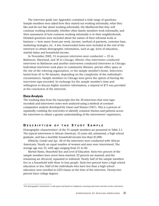 The interview guide (see Appendix) contained a wide range of questions.
Sample members were asked how they started out working informally, what they
like and do not like about working informally, the likelihood that they will
continue working informally, whether other family members work informally, and
their assessment of how common working informally is in their neighborhoods.
Detailed questions were included about the nature of their informal work or
business — how many hours per week, income, method of payment, customer base,
marketing strategies, etc. A few closed-ended items were included at the end of the
interview to obtain demographic information, such as age, level of education,
marital status and household income.
In November 2002, 55 in-person interviews were conducted — 25 in
Baltimore, Maryland, and 30 in Chicago, Illinois. One interviewer conducted
interviews in Baltimore and another interviewer conducted interviews in Chicago.
Individual interviews took place in community libraries, private office space at
the site of the referring organization, or the sample member’s home. Interviews
lasted from 45 to 90 minutes, depending on the complexity of the individual’s
circumstances. Sample members in Chicago were given the option of having the
interviews tape-recorded. In exchange for the sample member’s time and
willingness to discuss highly sensitive information, a stipend of $75 was provided
at the conclusion of the interview.
Data Analysis
The resulting data from the transcripts (for the 30 interviews that were tape-
recorded) and interviewer notes were analyzed using a method of constant
comparative analysis developed by Glaser and Strauss (1967). This is a process of
repeatedly combing the text/notes to identify common themes and patterns across
the interviews to obtain a greater understanding of the interviewees’ experiences.
D E S C R I P T I O N O F T H E S T U D Y S A M P L E
Demographic characteristics6
of the 55 sample members are presented in Table 2.1.
The typical interviewee is African American, 33 years old, unmarried, a high school
graduate, and has a monthly household income less than $1,000.
Ethnicity, Gender and Age. All of the interviews were conducted with African
Americans. Nearly an equal number of women and men were interviewed. The
average age was 33, with ages ranging from 21 to 60.
Marital Status, Household Size and Level of Education. Sixty-two percent of the
sample members have never been married; 22 percent are married; and the
remaining are divorced, separated or widowed. Nearly half of the sample members
live in a household with three to four people. Sixty-two percent have a high school
education or less. Half of the individuals who have less than a high school
education were enrolled in GED classes at the time of the interview. Twenty-two
percent have college degrees.
E X P E R I E N C E S O F A F R I C A N A M E R I C A N S 21
6
The demographic information is self-report and based on telephone screening interviews and face-to-face interviews.
 
