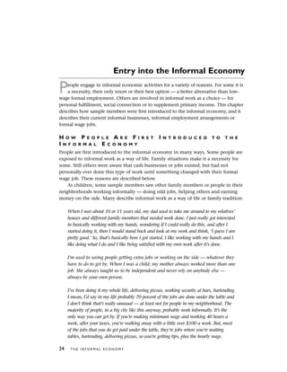 Entry into the Informal Economy
People engage in informal economic activities for a variety of reasons. For some it is
a necessity, their only resort or their best option — a better alternative than low-
wage formal employment. Others are involved in informal work as a choice — for
personal fulfillment, social connection or to supplement primary income. This chapter
describes how sample members were first introduced to the informal economy, and it
describes their current informal businesses, informal employment arrangements or
formal wage jobs.
H O W P E O P L E A R E F I R S T I N T R O D U C E D T O T H E
I N F O R M A L E C O N O M Y
People are first introduced to the informal economy in many ways. Some people are
exposed to informal work as a way of life. Family situations make it a necessity for
some. Still others were aware that cash businesses or jobs existed, but had not
personally ever done this type of work until something changed with their formal
wage job. These reasons are described below.
As children, some sample members saw other family members or people in their
neighborhoods working informally — doing odd jobs, helping others and earning
money on the side. Many describe informal work as a way of life or family tradition:
When I was about 10 or 11 years old, my dad used to take me around to my relatives’
houses and different family members that needed work done. I just really got interested
in basically working with my hands, wondering if I could really do this, and after I
started doing it, then I would stand back and look at my work and think, ‘I guess I am
pretty good.’ So, that’s basically how I got started. I like working with my hands and I
like doing what I do and I like being satisfied with my own work after it’s done.
I’m used to seeing people getting extra jobs or working on the side — whatever they
have to do to get by. When I was a child, my mother always worked more than one
job. She always taught us to be independent and never rely on anybody else —
always be your own person.
I’ve been doing it my whole life, delivering pizzas, working security at bars, bartending.
I mean, I’d say in my life probably 70 percent of the jobs are done under the table and
I don’t think that’s really unusual — at least not for people in my neighborhood. The
majority of people, in a big city like this anyway, probably work informally. It’s the
only way you can get by. If you’re making minimum wage and working 40 hours a
week, after your taxes, you’re walking away with a little over $100 a week. But, most
of the jobs that you do get paid under the table, they’re jobs where you’re waiting
tables, bartending, delivering pizzas, so you’re getting tips, plus the hourly wage.
24 T H E I N F O R M A L E C O N O M Y
 