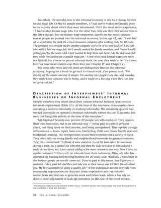 For others, the introduction to the informal economy is due to a change in their
formal wage job. Of the 55 sample members, 17 had never worked informally prior
to the activity about which they were interviewed. Until this most recent experience,
15 had worked formal wage jobs. For the other two, this was their first connection to
the labor market. For the former wage employees, layoffs are the most common
reason people are pushed into the informal economy. Victor, age 42, said: “I was laid
off as a full-time file clerk for a local insurance company after working there for 10 years.
The company was bought out by another company and a lot of us were laid off. I did odd
jobs while I had my wage job, but I mostly worked for family members, and I wasn’t really
getting paid for the work I did. I just wanted to help them out. Now, I do the side work full
time while I’m looking for a regular wage job.” A few who held formal wage jobs were
not laid off, but choose to pursue informal work, because they wish to be “their own
boss” or have more control over their lives (see Chapter IV and Chapter V).
For those who were laid off, most are biding their time in the informal
economy, hoping for a break to go back to formal work. One person said: “I’m
staying off the streets and out of danger. I’m meeting nice people every day, and someday
they might know someone who is hiring, and it might be a blessing where they can help
me get a real job.”
D E S C R I P T I O N O F I N T E R V I E W E E S ’ I N F O R M A L
B U S I N E S S E S O R I N F O R M A L E M P L O Y M E N T
Sample members were asked about their current informal business operations or
informal employment (Table 3.1). At the time of the interview, three-quarters were
operating a business informally or working informally. The remaining quarter had
worked informally or operated a business informally within the last 12 months, but
were not doing this activity at the time of the interview.10
Self-Employed. Seventy-one percent (39 people) are self-employed. They operate
their own businesses, but in an informal way — being paid in cash or personal
check, not filing taxes on their income, and being unregistered. They operate a range
of businesses — home repair, lawn care, hairstyling, child care, home health aide and
residential cleaning. The entrepreneurs secure their customers in a variety of ways.
They often rely on strong family and neighborhood networks to generate business.
Troy, 36, commented: “A friend of mine asked me to cut his lawn when he was away
driving a truck. So, I started out with him and then the lady next door to him asked if I
could do her lawn, too. I just started adding a few more customers that way. Now I have six
regular customers.” Others rely on referrals from their customers. Allen, 60, who has
operated his hauling and moving business for 20 years, said: “Basically, I found that in
this business people are usually connected. If you’re good to this person, they’ll give you a
customer. I do a good job and they just take you as their mover and tell their friends about
you. My best advertising is doing a quality job.” A few individuals receive referrals from
community organizations or churches. Some respondents rely on industry
connections and referrals to generate work and future leads, while a few rely on
door-to-door solicitation or walk-up customers (in the case of the street vendor).
26 T H E I N F O R M A L E C O N O M Y
10
The research conducted with informal workers uses a 12-month period, since some people may have seasonal work or
the availability of work may fluctuate.
 