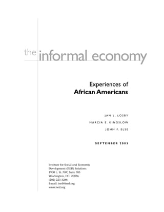 informal economythe
Experiences of
African Americans
J A N L . L O S B Y
M A R C I A E . K I N G S L O W
J O H N F. E L S E
S E P T E M B E R 2 0 0 3
Institute for Social and Economic
Development (ISED) Solutions
1900 L. St. NW, Suite 705
Washington, DC 20036
(202) 223-3288
E-mail: ised@ised.org
www.ised.org
 