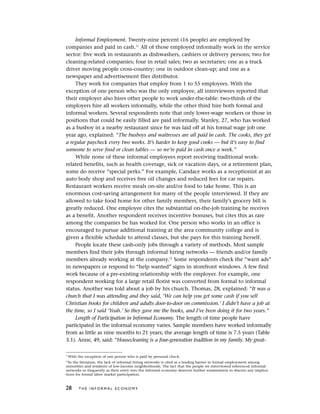 Informal Employment. Twenty-nine percent (16 people) are employed by
companies and paid in cash.11
All of those employed informally work in the service
sector: five work in restaurants as dishwashers, cashiers or delivery persons; two for
cleaning-related companies; four in retail sales; two as secretaries; one as a truck
driver moving people cross-country; one in outdoor clean-up; and one as a
newspaper and advertisement flier distributor.
They work for companies that employ from 1 to 55 employees. With the
exception of one person who was the only employee, all interviewees reported that
their employer also hires other people to work under-the-table: two-thirds of the
employers hire all workers informally, while the other third hire both formal and
informal workers. Several respondents note that only lower-wage workers or those in
positions that could be easily filled are paid informally. Stanley, 27, who has worked
as a busboy in a nearby restaurant since he was laid off at his formal wage job one
year ago, explained: “The busboys and waitresses are all paid in cash. The cooks, they get
a regular paycheck every two weeks. It’s harder to keep good cooks — but it’s easy to find
someone to serve food or clean tables — so we’re paid in cash once a week.”
While none of these informal employees report receiving traditional work-
related benefits, such as health coverage, sick or vacation days, or a retirement plan,
some do receive “special perks.” For example, Candace works as a receptionist at an
auto body shop and receives free oil changes and reduced fees for car repairs.
Restaurant workers receive meals on-site and/or food to take home. This is an
enormous cost-saving arrangement for many of the people interviewed. If they are
allowed to take food home for other family members, their family’s grocery bill is
greatly reduced. One employee cites the substantial on-the-job training he receives
as a benefit. Another respondent receives incentive bonuses, but cites this as rare
among the companies he has worked for. One person who works in an office is
encouraged to pursue additional training at the area community college and is
given a flexible schedule to attend classes, but she pays for this training herself.
People locate these cash-only jobs through a variety of methods. Most sample
members find their jobs through informal hiring networks — friends and/or family
members already working at the company.12
Some respondents check the “want ads”
in newspapers or respond to “help wanted” signs in storefront windows. A few find
work because of a pre-existing relationship with the employer. For example, one
respondent working for a large retail florist was converted from formal to informal
status. Another was told about a job by his church. Thomas, 28, explained: “It was a
church that I was attending and they said, ‘We can help you get some cash if you sell
Christian books for children and adults door-to-door on commission.’ I didn’t have a job at
the time, so I said ‘Yeah.’ So they gave me the books, and I’ve been doing it for two years.”
Length of Participation in Informal Economy. The length of time people have
participated in the informal economy varies. Sample members have worked informally
from as little as nine months to 21 years; the average length of time is 7.5 years (Table
3.1). Anne, 49, said: “Housecleaning is a four-generation tradition in my family. My great-
28 T H E I N F O R M A L E C O N O M Y
11
With the exception of one person who is paid by personal check.
12
In the literature, the lack of informal hiring networks is cited as a leading barrier to formal employment among
minorities and residents of low-income neighborhoods. The fact that the people we interviewed referenced informal
networks so frequently as their entry into the informal economy deserves further examination to discern any implica-
tions for formal labor market participation.
 