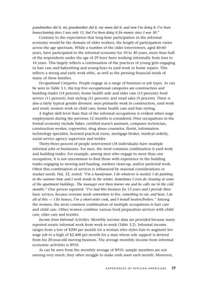 grandmother did it, my grandmother did it, my mom did it, and now I’m doing it. I’ve been
housecleaning since I was only 11, but I’ve been doing it for money since I was 30.”
Contrary to the expectation that long-time participation in the informal
economy would be the domain of older workers, the length of participation varies
across the age spectrum. While a number of the older interviewees, aged 40-60
years, have participated in the informal economy for 10 to 40 years, more than half
of the respondents under the age of 29 have been working informally from four to
16 years. This largely reflects a continuation of the practices of young girls engaging
in hair care and babysitting and young boys in yard work or home repairs. This
reflects a strong and early work ethic, as well as the pressing financial needs of
many of these families.
Occupational Categories. People engage in a range of business or job types. As can
be seen in Table 3.1, the top five occupational categories are construction and
building trades (14 percent); home health aide and elder care (13 percent); food
service (11 percent); hair styling (11 percent); and retail sales (9 percent). There is
also a fairly typical gender division: men primarily work in construction, yard work
and retail; women work in child care, home health care and hair styling.
A higher skill level than that of the informal occupations is evident when wage
employment during the previous 12 months is considered. Prior occupations in the
formal economy include baker, certified nurse’s assistant, computer technician,
construction worker, copywriter, drug abuse counselor, florist, information
technology specialist, licensed practical nurse, mortgage broker, medical orderly,
social service agency supervisor and welder.
Thirty-three percent of people interviewed (18 individuals) have multiple
informal jobs or businesses. For men, the most common combination is yard work
and building trades. For example, among men who engage in more than one
occupation, it is not uncommon to find those with experience in the building
trades engaging in moving and hauling, outdoor clean-up, and/or janitorial work.
Often this combination of services is influenced by seasonal considerations or
market needs. Hal, 32, noted: “I’m a handyman. I do whatever is needed. I do painting
in the summer time and I work inside in the winter. Sometimes I even do cleaning at some
of the apartment buildings. The manager over there knows me and he calls me in the cold
months.” One person reported: “I’ve had this business for 13 years and I provide three
basic services, because everyone needs somewhere to live, something to eat, and heat. I do
all of this — I fix houses, I’m a short-order cook, and I install heaters/boilers.” Among
the women, the most common combination of multiple occupations is hair care
and child care. Other women combine various food preparation services with child
care, elder care and textiles.
Income from Informal Activities. Monthly income data are provided because many
reported erratic informal work from week to week (Table 3.2). Informal income
ranges from a low of $200 per month for a woman who styles hair to augment her
wage job to a high of $2,400 per month for a man whose sole support is derived
from his 20-year-old moving business. The average monthly income from informal
economic activities is $910.
As can be seen from the monthly average of $910, sample members are not
earning very much; they often struggle to make ends meet each month. Moreover,
E X P E R I E N C E S O F A F R I C A N A M E R I C A N S 29
 