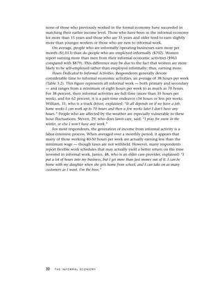 none of those who previously worked in the formal economy have succeeded in
matching their earlier income level. Those who have been in the informal economy
for more than 15 years and those who are 35 years and older tend to earn slightly
more than younger workers or those who are new to informal work.
On average, people who are informally operating businesses earn more per
month ($1,013) than do people who are employed informally ($702). Women
report earning more than men from their informal economic activities ($963
compared with $879). This difference may be due to the fact that women are more
likely to be self-employed rather than employed informally; thus, earning more.
Hours Dedicated to Informal Activities. Respondents generally devote
considerable time to informal economic activities, an average of 38 hours per week
(Table 3.2). This figure represents all informal work — both primary and secondary
— and ranges from a minimum of eight hours per week to as much as 70 hours.
For 38 percent, their informal activities are full time (more than 35 hours per
week), and for 62 percent, it is a part-time endeavor (34 hours or less per week).
William, 31, who is a truck driver, explained: “It all depends on if we have a job.
Some weeks I can work up to 70 hours and then a few weeks later I don’t have any
hours.” People who are affected by the weather are especially vulnerable to these
hour fluctuations. Steven, 29, who does lawn care, said: “I pray for snow in the
winter, or else I won’t have any work.”
For most respondents, the generation of income from informal activity is a
labor-intensive process. When averaged over a monthly period, it appears that
many of those working 40-50 hours per week are actually earning less than the
minimum wage — though taxes are not withheld. However, many respondents
report flexible work schedules that may actually yield a better return on the time
invested in informal work. Janice, 48, who is an elder care provider, explained: “I
put a lot of hours into my business, but I get more than just money out of it. I can be
home with my daughter when she gets home from school, and I can take on as many
customers as I want. I’m the boss.”
30 T H E I N F O R M A L E C O N O M Y
 
