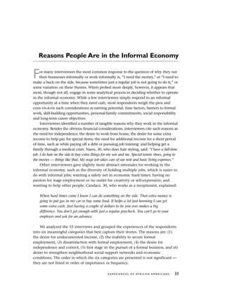 Reasons People Are in the Informal Economy
For many interviewees the most common response to the question of why they run
their businesses informally or work informally is, “I need the money,” or “I need to
make a buck on the side, because sometimes just a regular job is not going to do it,” or
some variation on these themes. When probed more deeply, however, it appears that
most, though not all, engage in some analytical process in deciding whether to operate
in the informal economy. While a few interviewees simply respond to an informal
opportunity at a time when they need cash, most respondents weigh the pros and
cons vis-à-vis such considerations as earning potential, time factors, barriers to formal
work, skill-building opportunities, personal/family commitments, social responsibility
and long-term career objectives.
Interviewees identified a number of tangible reasons why they work in the informal
economy. Besides the obvious financial considerations, interviewees cite such reasons as
the need for independence; the desire to work from home; the desire for some extra
income to help pay for special items; the need for additional income for a short period
of time, such as while paying off a debt or pursuing job training; and helping get a
family through a medical crisis. Nann, 30, who does hair styling, said: “I have a full-time
job. I do hair on the side to buy extra things for my son and me. Special tennis shoes, going to
the movies — things like that. My wage job takes care of our rent and basic living expenses.”
Other interviewees gave slightly more abstract rationales for working in the
informal economy, such as the diversity of holding multiple jobs, which is easier to
do with informal jobs; wanting a safety net in economic hard times; having no
passion for wage employment or no outlet for creativity or self-expression; and
wanting to help other people. Candace, 30, who works as a receptionist, explained:
When hard times come I know I can do something on the side. That extra money is
going to put gas in my car or buy some food. It helps a lot just knowing I can get
some extra cash. Just having a couple of dollars to tie you over makes a big
difference. You don’t get enough with just a regular paycheck. You can’t go to your
employer and ask for an advance.
We analyzed the 55 interviews and grouped the experiences of the respondents
into six meaningful categories that best capture their stories. The reasons are: (1)
the desire for undocumented income, (2) the inability to secure formal
employment, (3) dissatisfaction with formal employment, (4) the desire for
independence and control, (5) first stage in the pursuit of a formal business, and (6)
desire to strengthen neighborhood social support networks and economic
conditions. The order in which the six categories are presented is not significant —
they are not listed in order of importance or frequency.
E X P E R I E N C E S O F A F R I C A N A M E R I C A N S 33
 