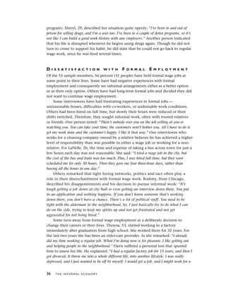 program). Sheryl, 29, described her situation quite openly: “I’ve been in and out of
prison for selling drugs, and I’m a user too. I’ve been to a couple of detox programs, so it’s
not like I can build a good work history with any employers.” Another person indicated
that his life is disrupted whenever he begins using drugs again. Though he did not
turn to crime to support his habit, he did state that he could not go back to regular
wage work, since he was fired several times.
D I S S A T I S F A C T I O N W I T H F O R M A L E M P L O Y M E N T
Of the 55 sample members, 56 percent (31 people) have held formal wage jobs at
some point in their lives. Some have had negative experiences with formal
employment and consequently see informal arrangements either as a better option
or as their only option. Others have had long-term formal jobs and decided they did
not want to continue wage employment.
Some interviewees have had frustrating experiences in formal jobs —
unreasonable bosses, difficulties with co-workers, or undesirable work conditions.
Others had been hired on full time, but slowly their hours were reduced or their
shifts switched. Therefore, they sought informal work, often with trusted relatives
or friends. One person noted: “There’s nobody over you on the job yelling at you or
watching you. You can take your time; the customers won’t bother you. All I have to do is
get my work done and the customer’s happy. I like it that way.” One interviewee who
works for a cleaning company owned by a relative believes he has achieved a higher
level of responsibility than was possible in either a wage job or working for a non-
relative. For LaNelle, 26, the time and expense of taking a bus across town for just a
few hours each day was not reasonable. She said: “I tried a wage job in the city, but
the cost of the bus and train was too much. Plus, I was hired full time, but they soon
scheduled me for only 30 hours. Then they gave me four three-hour days, rather than
having all the hours in one day.”
Others remarked that tight hiring networks, politics and race often play a
role in their disenchantment with formal wage work. Rodney, from Chicago,
described his disappointments and his decision to pursue informal work: “It’s
tough getting a job down at city hall or even getting an interview down there. You put
in an application and nothing happens. If you don’t know someone that’s working
down there, you don’t have a chance. There’s a lot of political stuff. You need to be
tight with the alderman in the neighborhood. So, I just basically try to do what I can
do on the side, trying to keep my spirits up and not get frustrated and not get
aggravated for not being hired.”
Some turn away from formal wage employment as a deliberate decision to
change their careers or their lives. Theresa, 53, started working in a factory
immediately after graduation from high school. She worked there for 32 years. For
the last two years she has been an elder-care provider. As she remarked: “I already
did my time working a regular job. What I’m doing now is for pleasure. I like getting out
and helping people in the neighborhood.” Davis suffered a personal loss that spurred
him to assess his life. He explained: “I had a regular factory job for 15 years, and then I
got divorced. It threw me into a whole different life, into another lifestyle. I was really
depressed, and I just wanted to be off by myself. I would get a job, and I might work for a
36 T H E I N F O R M A L E C O N O M Y
 