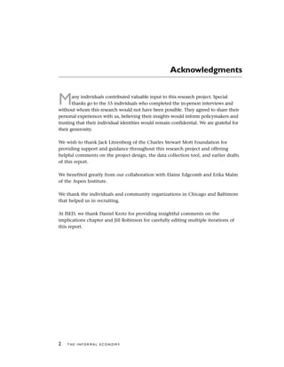 Acknowledgments
Many individuals contributed valuable input to this research project. Special
thanks go to the 55 individuals who completed the in-person interviews and
without whom this research would not have been possible. They agreed to share their
personal experiences with us, believing their insights would inform policymakers and
trusting that their individual identities would remain confidential. We are grateful for
their generosity.
We wish to thank Jack Litzenberg of the Charles Stewart Mott Foundation for
providing support and guidance throughout this research project and offering
helpful comments on the project design, the data collection tool, and earlier drafts
of this report.
We benefited greatly from our collaboration with Elaine Edgcomb and Erika Malm
of the Aspen Institute.
We thank the individuals and community organizations in Chicago and Baltimore
that helped us in recruiting.
At ISED, we thank Daniel Krotz for providing insightful comments on the
implications chapter and Jill Robinson for carefully editing multiple iterations of
this report.
2 T H E I N F O R M A L E C O N O M Y
 