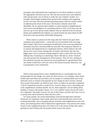 youngster and understands how important it is for these children to receive
the appropriate attention and care. She also has several nieces and nephews
with special needs, one of whom is under the care of Mavis’ mother. As a
teenager, Mavis began reading about special needs children and caregiving
on her own time. She also attended parenting classes with her mother aimed
at addressing the needs of the niece. She became critically aware that
affordable care for special needs children is sorely lacking in neighborhoods
such as hers and pledged to do something about it. Now, at 22 years old, she
cares for up to four special needs children who are referred to her by friends,
family and neighborhood residents. In a good month she earns about $1,200
from this work and another $250-$500 styling hair.
Mavis claims no passion for the wage jobs she’s held in the past. She’s
outspoken and opinionated — traits that are not rewarded in the low-wage
labor market. Mavis loves working for herself and is now receiving additional
training to become a licensed child-care provider. Her long-term objective is
to remain self-employed but in a legitimate business. Mavis believes she will
always earn extra income styling hair for family and friends. She also has
bigger plans: she is currently seeking capital to open a salon with one of her
siblings who is training in cosmetology. Mavis will take an active "investor"
role and monitor the management of the business. Thus, for her, working in
the informal economy has opened up several pathways to opportunities that
she doubts would have come her way in the formal economy. Moreover, she
is giving back to her community.
Others enjoy giving back to their neighborhoods in a meaningful way and
intentionally do not charge very much for their services. For example, many home
health aides and elder-care providers care for people in existing family and social
networks (such as church) and typically do not charge for their services; instead,
they accept what people can afford to pay. Doris, an elder-care provider, explained:
“I feel it’s important to provide a needed service. If you’re doing a service and helping out
in the neighborhood everybody benefits. For me, that’s important. I’m not talking about
hustling or trying to take people’s money. It is a very valuable reward, because the work I
do is important. The people I care for can stay in their houses and they don’t have to go to
a nursing home off by themselves where they’d be alone.”
For many people, the social relationships nurtured through their informal
businesses are important. Some spoke about the social benefits they derive from
working informally, such as keeping abreast of family and neighborhood news and
issues, and learning about other employment opportunities. One person who cleans
houses in the neighborhood does not want to sit in the house all day. She enjoys
getting out and visiting with the people whose houses she cleans.
40 T H E I N F O R M A L E C O N O M Y
 