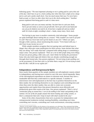 following quote: “The most important advantage to me is getting paid in cash at the end
of the day. I don’t have to go to a check-cashing store where they have a high service charge
just to cash such a pretty small check. I lose too much money that way. I’ve never had a
bank account, so I have no other choice but to go to the check-cashing place.” Another
person explained that being paid in cash is a time saver:
Being paid in cash saves you money and time. You don’t have to cash your checks.
You’ve got your money as soon as you get off work. You’ve got cash in your hand and
you can go do whatever you want to do. If you have a regular job and you worked
until 10 o’clock at night, everything’s closed — banks, money stores. You’re stuck.
Not having to pay taxes is another commonly cited advantage.14
Some people
are quite forthright about stating this as a reason: “Why wouldn’t you want to get paid
in cash? That way Uncle Sam won’t get his hands on any of it.” Others are open,
though a little cautious, about mentioning this reason: “To be honest with you, I
don’t have to pay income tax on it.”
While sample members recognize that not paying state and federal taxes is
illegal, they often give some justification for their actions. Some declare that what
they are doing “isn’t really that bad” compared with selling drugs or committing a
major crime. One person explained: “There are a lot of other people doing worse things.
I’m just one person getting a little extra cash. I don’t think I’m hurting the government.”
Some who also hold wage jobs believe they are already contributing enough tax
through their formal jobs. One person explained: “I’m not trying to put anything over
on the government. It’s just that cash is a lot better than a wage job. I’m not trying to duck
from the IRS. I still file on my regular job.”
Independence and Entrepreneurial Spirit
Since nearly three-quarters of the sample members are self-employed, reasons related
to independence and having more control in one’s life were voiced repeatedly. Many
of the self-employed respondents are drawn to informal work, because they have a
marketable skill that they could match to a specific demand. A number of
interviewees view self-employment as the best way to position themselves in the
labor market. By not limiting themselves to one employer and controlling how and
when they enter the labor market, they are able to create new economic
opportunities and exploit those that present themselves most efficiently and
productively given their needs at the time. One person explained: “There’s a lot of
construction going on around here. I can do dry-walling in the winter and painting in the
summer. I’m one of the few people around who knows heating and cooling systems, so
there’s a demand for that work. I keep in touch with what’s needed in the area.”
Some of the other characteristics that serve as proxies for independence and
entrepreneurial tendencies include wanting flexibility, controlling one’s time,
controlling one’s income, controlling one’s work environment, exercising creativity
42 T H E I N F O R M A L E C O N O M Y
14
However, not all sample members view the absence of tax payments as an advantage. They understand that hiding
income means there are considerable benefits and financial management tools — such as the Earned Income Tax Credit
(EITC) — that are unavailable to them. Other respondents spoke of envying friends who work in the formal economy
and receive tax refund checks.
 