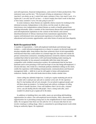 and self-expression, financial independence, and control of labor productivity. This
statement sums up this fact: “The best part of being an entrepreneur is that your
‘paycheck’ can always go up. I control how many customers I have, how much I earn. At a
regular job, I can only earn $7 an hour — it doesn’t matter how hard I work in that hour
or how many customers I serve; I’m only going to earn $7.”
In some instances, these themes are explicitly cited as reasons for working in the
informal economy. Independence is the driver, not the result. In other cases,
interviewees view independence-related themes as results or benefits gained from
working informally. Quite a number of the interviewees discuss their entrepreneurial
and self-employment aspirations in the context of the historic and current
disenfranchisement of African Americans from mainstream opportunities. They
express well-informed views and personal experiences of racial bias, lack of
educational and economic opportunities, and other forms of racial and class disparity.
Build Occupational Skills
A number of respondents — both self-employed individuals and informal wage
workers — credit informal arrangements as a chance to acquire on-the-job training and
develop valuable skills. Some believe they have achieved a level of job responsibility
well beyond what they could achieve in a formal wage job. One man who works for
private construction contractors, including businesses owned by relatives and friends,
confided that while he lacks both a GED and formal building trades training, by
working informally, he has amassed considerable skills that make him quite
competitive with certified construction workers. He understands that he has been
fortunate and is now pursuing a GED and has hope of one day being self-employed. A
22-year-old man, who works for a wholesale perfume distributor selling on the street,
credits the experience with building entrepreneurial, communications and financial
management skills — skills he is sure he will apply in future self-employment
endeavors. Stanley, 40, who sells books door-to-door, holds a similar view:
I know selling has definitely helped me. I could get a regular marketing job and do
it really well; I could get any sales job or customer service job. It’s the experience
that I’ve had dealing with all sorts of people. I’m not afraid to approach people and
tell them about my products. I’ve learned good sales delivery, techniques of selling,
and how to handle rejections. I have self-confidence that I can do sales, customer
service, any job dealing directly with people. I have a strong work ethic, and I
wouldn’t be afraid to get a regular job in the future.
In addition to building their own skills, many are providing skill-building
opportunities for others. One self-employed mover/hauler, Allen, discussed the
opportunities he is providing young men in the neighborhood to learn marketable
skills. He recognizes that there are few jobs for 14- to 22-year-olds that do not
involve stealing or selling drugs. Allen is committed to providing honest work while
being an authority figure. He explained:
E X P E R I E N C E S O F A F R I C A N A M E R I C A N S 43
 