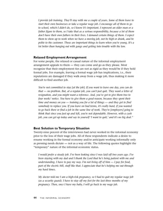 I provide job training. They’ll stay with me a couple of years. Some of them leave to
start their own businesses or take a regular wage job. I encourage all of them to go
to school, which I didn’t do, so I know it’s important. I represent an older man or a
father figure to them, so I take that as a serious responsibility, because a lot of them
don’t have their own fathers in their lives. I demand certain things of them. I expect
them to show up to work when we have a moving job, not be high or drunk, and be
polite to the customer. Those are important things to learn when you’re young. It’s a
lot better than hanging out with gangs and getting into trouble with the law.
Relaxed Employment Arrangement
For some people, the relaxed or casual nature of the informal employment
arrangement appeals to them — they can come and go as they please. Most
recognize that their employment ties are not as rigid as they would be if they held
formal jobs. For example, leaving a formal wage job has implications, i.e., their
reputations are damaged if they walk away from a wage job, thus making it more
difficult to find another job.
You’re not committed to stay [at the job]. If you want to leave one day, you can do
that — no problem. But, at a regular job, you can’t just quit. They want a letter of
resignation, and you might want a reference. And, you’ve got to give them two to
four weeks’ notice. You have to give them a good reason, because they spent their
time and money on you — training you for a lot of things — and they got to find
somebody to replace you. If you leave on bad terms, it’s really hard, if you wanted
to go back there or find a job in the same line of work. They’re [employers] going to
think that since you just up and left, you’re not dependable. However, with a cash
job, you can get up today and say to yourself ‘I want to quit,’ and it’s no big deal.”
Best Solution to Temporary Situation
Twenty-nine percent of the interviewees had never worked in the informal economy
prior to the loss of their wage jobs. All of these respondents indicate a desire to
resume working in the formal economy and/or anticipate working informally only
as pressing needs dictate — not as a way of life. The following quotes highlight the
“temporary” nature of the informal economic status.
I would prefer a steady job. I’ve been looking since I was laid off two years ago. I’ve
been staying with my dad and I thank the Lord that he’s being patient with me and
understanding. I have to pay my way. I’m not living off of him — I pay for food,
part of the electric bill, stuff like that. I appreciate that he’s helping me out through
my hard times.
My doctor told me I am a high-risk pregnancy, so I had to quit my regular wage job
(as a security guard). I have to stay off my feet for the last three months of my
pregnancy. Then, once I have my baby, I will go back to my wage job.
44 T H E I N F O R M A L E C O N O M Y
 