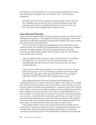 job]. Right now, I’m in good health, but I can’t keep hauling and lifting forever. I have
some savings, but not enough to carry me for 20 more years.” Another person
commented:
Just think, when I’m 65, I’m not going to have Social Security. I want to work and
have something at the end of my life. But, I can’t get a job that pays more than
minimum wage and that’s not enough [income] for me. I have to work for cash
now. I don’t know what will happen when I’m too old to work.
Lack of Economic Security
Another common disadvantage is the lack of economic security. Economic security is
affected by several factors — the irregularity of income, pricing skills, a low-income
customer base, difficulties collecting payments from customers and a small customer
base. Each of these is described below.
The income from cash jobs and self-employment varies from week to week,
month to month. The variability and unpredictability of income makes it difficult
for people to budget and plan. The lack of a regular paycheck is especially
worrisome for those sample members who once held a wage job. The following
quotes illustrate their concerns.
When you work an hourly wage job you expect a check each week. You can balance
your budget that way. If you work on the side, you don’t have that security.
Something might come up and you can’t work. Then you don’t have any money
coming in that week.
I had a really nice 401(k) job at a bank, but I was laid off. I knew exactly what my
paycheck was going to be. Now [as a bartender], I don’t know what I’ll take home
each night. On a good night, I could make about $180. But, if it’s a bad night, I
might make only $60. That makes it hard to budget and pay my bills.
Price-setting skills affect the income levels for the self-employed. Not
surprisingly, those who are most savvy are more likely to earn a profit. For example,
some base their prices on aspects of the specific job, e.g., time involved, the size of
the job, number of children, hours expended, etc., and quote a price with a built-in
profit margin. A few have a thorough knowledge of market conditions and set their
prices competitively. One person said: “You’ve got to be careful about taking care of
your occupation, so it actually makes you a living. You can’t take on jobs that are going to
lose you money — the jobs that take too much time and don’t pay you enough.” In most
cases, particularly among the hair stylists and child-care providers, they undercut
the formal market. The exception to these practices is the individuals who do not
quote a price, but instead accept whatever the client can afford to pay.
Some sample members do not earn very much from their cash jobs, because
many of their customers are low-income. This is especially true for businesses such
as health aides, child-care providers, hairdressers and handymen, when their
customers are primarily from their own neighborhood. Having low-income people
46 T H E I N F O R M A L E C O N O M Y
 