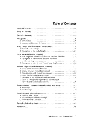 Table of Contents
Acknowledgments . . . . . . . . . . . . . . . . . . . . . . . . . . . . . . . . . . . . . . . . . . . . . . 2
Table of Contents . . . . . . . . . . . . . . . . . . . . . . . . . . . . . . . . . . . . . . . . . . . . . . . 3
Executive Summary . . . . . . . . . . . . . . . . . . . . . . . . . . . . . . . . . . . . . . . . . . . . . 4
Background . . . . . . . . . . . . . . . . . . . . . . . . . . . . . . . . . . . . . . . . . . . . . . . . . . . 9
A. Introduction . . . . . . . . . . . . . . . . . . . . . . . . . . . . . . . . . . . . . . . . . . . . . . 9
B. Summary of Literature Review. . . . . . . . . . . . . . . . . . . . . . . . . . . . . . . . 10
Study Design and Interviewee Characteristics . . . . . . . . . . . . . . . . . . . . . . . 18
A. Research Methodology . . . . . . . . . . . . . . . . . . . . . . . . . . . . . . . . . . . . . 18
B. Description of the Study Sample . . . . . . . . . . . . . . . . . . . . . . . . . . . . . . 21
Entry into the Informal Economy. . . . . . . . . . . . . . . . . . . . . . . . . . . . . . . . . 24
A. How People are First Introduced to the Informal Economy . . . . . . . . . . 24
B. Description of Interviewees’ Informal Businesses
or Informal Employment. . . . . . . . . . . . . . . . . . . . . . . . . . . . . . . . . . . . 26
C. Description of Interviewees’ Formal Wage Employment . . . . . . . . . . . . 32
Reasons People Are in the Informal Economy . . . . . . . . . . . . . . . . . . . . . . . 33
A. Desire for Undocumented Income. . . . . . . . . . . . . . . . . . . . . . . . . . . . . 34
B. Unable to Secure Formal Employment . . . . . . . . . . . . . . . . . . . . . . . . . 34
C. Dissatisfaction with Formal Employment . . . . . . . . . . . . . . . . . . . . . . . 36
D. Desire for Independence and Control . . . . . . . . . . . . . . . . . . . . . . . . . . 37
E. First Stage in the Pursuit of a Formal Business. . . . . . . . . . . . . . . . . . . . 38
F. Desire to Strengthen Neighborhood Social Support
Networks and Economic Conditions . . . . . . . . . . . . . . . . . . . . . . . . . . . 39
Advantages and Disadvantages of Operating Informally. . . . . . . . . . . . . . . 41
A. Advantages . . . . . . . . . . . . . . . . . . . . . . . . . . . . . . . . . . . . . . . . . . . . . . 41
B. Disadvantages . . . . . . . . . . . . . . . . . . . . . . . . . . . . . . . . . . . . . . . . . . . . 45
Conclusion and Implications . . . . . . . . . . . . . . . . . . . . . . . . . . . . . . . . . . . . 51
A. Potential New Clients . . . . . . . . . . . . . . . . . . . . . . . . . . . . . . . . . . . . . . 52
B. Microenterprise Service Challenges . . . . . . . . . . . . . . . . . . . . . . . . . . . . 55
C. Future Research Direction . . . . . . . . . . . . . . . . . . . . . . . . . . . . . . . . . . . 58
Appendix: Interview Guide . . . . . . . . . . . . . . . . . . . . . . . . . . . . . . . . . . . . . . 61
References. . . . . . . . . . . . . . . . . . . . . . . . . . . . . . . . . . . . . . . . . . . . . . . . . . . . 69
E X P E R I E N C E S O F A F R I C A N A M E R I C A N S 3
 
