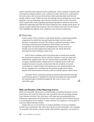 redress associated with informal work as problematic. Three examples of dealing with
unscrupulous employers follow. Lisa, a restaurant worker whose story is discussed in
the next section, did not know she had been hired under-the-table until she had
already worked a week. While the work was tolerable and her performance more than
adequate, Lisa was denied pay raises, because she did not have a GED. One truck
driver is given little notice regarding upcoming long-distance deliveries and is only
offered the undesirable jobs that the formal employees have already turned down. He
cannot complain about this treatment, since he would lose his job if he did. Penny’s
story highlights the difficult work conditions some informal workers face.
Penny’s Story
Until recently, Penny worked at a large floral operation, performing multiple
assignments for which she was paid under-the-table from the owner’s
personal, non-business account. The business employed low-wage workers
(including undocumented immigrants) off-the-books, but hired its
management and administrative staff legitimately. Penny received no
benefits and was discouraged from taking time off, which effectively
precluded her from looking for other work.
Tired of those conditions and of not being able to benefit from making
tax and pension payments, Penny asked her employer to pay her wages and
withhold the requisite taxes. She was told that that was possible only if she
accepted a salaried position. Having seen her workload increase with only
marginal increases in income, Penny knew that she would be even more
overworked as a salaried worker. She turned down the salaried position and
left the company, but concluded that she learned enough about various
aspects of the florist business that she could successfully operate a florist shop.
Currently, Penny is pursuing training in business administration through
a job-training agency to augment her practical knowledge and help facilitate
her long-term goal of being self-employed. She vows to never work
informally again.
Risks and Penalties of Not Reporting Income
While not frequently mentioned as a disadvantage of working informally, several
interviewees are concerned about the risks associated with not reporting earnings
from informal activities. One interviewee with legal and accounting skills feels
sufficiently experienced in knowing how to report a portion of his informal income
to avoid detection by tax auditors. Clearly, however, his experience is not typical of
most low-skilled informal workers.
People who are out of work due to medical disability and receive disability
benefits take considerable risks when they decide to work informally. Two examples
are provided. One person, a former welder with military experience, was forced to
48 T H E I N F O R M A L E C O N O M Y
 