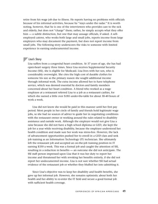retire from his wage job due to illness. He reports having no problems with officials
because of his informal activities, because he “stays under the radar.” It is worth
noting, however, that he is one of the interviewees who provides care to the sick
and elderly, but does not “charge” them; rather, he simply accepts what they offer
him — a subtle distinction, but one that may assuage officials, if asked. A self-
employed caterer, who works both large and small jobs, reports income from large
employers who may document the payment, but does not report income from
small jobs. The following story underscores the risks to someone with limited
experience in earning undocumented income.
Lisa’s Story
Lisa suffers from a congenital heart condition. At 37 years of age, she has had
open-heart surgery three times. Since Lisa receives Supplemental Security
Income (SSI), she is eligible for Medicaid. Lisa lives with her son, who is
considerably overweight. She cites the high cost of durable clothes for
someone his size as the primary reason she sought additional income
through informal work. The extra income allowed her to have telephone
service, which was deemed essential by doctors and family members
concerned about her heart condition. A friend who worked as a wage
employee at a restaurant referred Lisa to a job as a restaurant cashier, for
which she earned a little over $185 under-the-table for about 30-40 hours of
work a week.
Lisa did not know she would be paid in this manner until her first pay
period. Most people in her circle of family and friends hold legitimate wage
jobs, so she had no sources of advice to guide her in negotiating conditions
with the restaurant owner or working around the rules related to disability
assistance and outside work. Although the employer would not give Lisa a
raise because she did not have a high school diploma or GED, she kept the
job for a year while receiving disability, because the employer understood her
health condition and made sure her work was stress-free. However, the lack
of advancement opportunities pushed her to enroll in a GED class and seek
job training as an Information Technology (IT) technician. She ultimately
left the restaurant job and accepted an on-the-job training position in IT
earning $350 a week. This was a formal job and caught the attention of SSI,
resulting in a reduction in benefits — an outcome she did not anticipate. The
SSI staff person impressed upon Lisa that it was her duty to report her
income and threatened her with revoking her benefits entirely, if she did not
report her undocumented income. Lisa is not sure whether SSI had actual
evidence of the restaurant job or whether they bluffed her into admitting it.
Since Lisa’s objective was to keep her disability and health benefits, she
gave up her informal job. However, she remains optimistic about both her
health and her ability to re-enter the IT field and secure a good formal job
with sufficient health coverage.
E X P E R I E N C E S O F A F R I C A N A M E R I C A N S 49
 