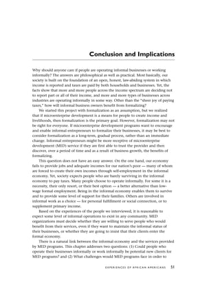 Conclusion and Implications
Why should anyone care if people are operating informal businesses or working
informally? The answers are philosophical as well as practical. Most basically, our
society is built on the foundation of an open, honest, law-abiding system in which
income is reported and taxes are paid by both households and businesses. Yet, the
facts show that more and more people across the income spectrum are deciding not
to report part or all of their income, and more and more types of businesses across
industries are operating informally in some way. Other than the “sheer joy of paying
taxes,” how will informal business owners benefit from formalizing?
We started this project with formalization as an assumption, but we realized
that if microenterprise development is a means for people to create income and
livelihoods, then formalization is the primary goal. However, formalization may not
be right for everyone. If microenterprise development programs want to encourage
and enable informal entrepreneurs to formalize their businesses, it may be best to
consider formalization as a long-term, gradual process, rather than an immediate
change. Informal entrepreneurs might be more receptive of microenterprise
development (MED) service if they are first able to trust the provider and then
discover, over a period of time and as a result of business growth, the benefits of
formalizing.
This question does not have an easy answer. On the one hand, our economy
fails to provide jobs and adequate incomes for our nation’s poor — many of whom
are forced to create their own incomes through self-employment in the informal
economy. Yet, society expects people who are barely surviving in the informal
economy to pay taxes. Many people choose to operate informally. For some it is a
necessity, their only resort, or their best option — a better alternative than low-
wage formal employment. Being in the informal economy enables them to survive
and to provide some level of support for their families. Others are involved in
informal work as a choice — for personal fulfillment or social connection, or to
supplement primary income.
Based on the experiences of the people we interviewed, it is reasonable to
expect some level of informal operations to exist in any community. MED
organizations must decide whether they are willing to serve people who would
benefit from their services, even if they want to maintain the informal status of
their businesses, or whether they are going to insist that their clients enter the
formal economy.
There is a natural link between the informal economy and the services provided
by MED programs. This chapter addresses two questions: (1) Could people who
operate their businesses informally or work informally be potential new clients for
MED programs? and (2) What challenges would MED programs face in order to
E X P E R I E N C E S O F A F R I C A N A M E R I C A N S 51
 