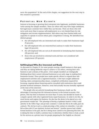 serve this population? At the end of this chapter, our suggestion for the next step in
this research is presented.
P O T E N T I A L N E W C L I E N T S
Interest in licensing or growing their enterprises into legitimate, profitable businesses
varies among the sample members. There are others who may have larger ambitions,
but legal issues constrain how visible they can become. There are those who will
never seek more than to pursue self-employment on a very limited basis for risk
mitigation and income supplementation. Still others may have limited skills and
capacities to operate in sectors where price competition is strong. We identified four
distinct groups:
• the self-employed who are interested and ready to make their businesses legal
(9 percent);
• the self-employed who are interested but cautious to make their businesses
legal (42 percent);
• the self-employed who are not at all interested in formalizing their businesses
(20 percent); and
• those who are involved in informal work and have not considered self-
employment (29 percent).
Self-Employed Who Are Interested and Ready
As discussed in Chapter IV, for some people owning a small business is their goal,
and they are taking deliberate steps to achieve it. For others, owning their own
business is just a dream at this point. A few sample members are strategically
thinking about their current informal businesses as an early stage in making their
businesses formal. These people have made specific efforts to expand their self-
employment activities into a registered business. A few have sought additional
training, taken entrepreneurship classes, completed certification required for
licensing, inquired about financing and/or consulted with institutions that could
provide technical assistance. However, none had actually become formally registered
at the time of the interview.
The people who are actively formalizing their businesses clearly see the
advantages of moving from the informal economy to the formal economy. One
person, who has been in business for more than 15 years, has decided he wants to
compete openly with other registered home repair businesses. In order to do this, he
must license and register his business. He also has the desire to be placed on a city
government vendor list: “The advantage of having a legitimate business is that I could
advertise in the Yellow Pages and get more customers. I could also bid on the really good city
contracts. The city has to give a certain percentage of the contracts to minorities. I can only
bid on those jobs if I am registered, licensed and insured.” Another person had a failed
formal business in his past, but he is being more careful in his planning this time. He
is taking the time to build a customer base to determine whether there is truly a need
for his services as a private tutor for people preparing for the English as a Second
52 T H E I N F O R M A L E C O N O M Y
 