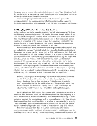 Language test. He intends to formalize, both because it is the “right thing to do” and
because he would be able to apply for a loan and serve more customers — whereas he
currently relies on word-of-mouth for referrals.
As microenterprise practitioners have observed, the desire to grow and a
corresponding need for financing, appear to be the most compelling triggers to
becoming legal (Edgcomb, Klein and Clark, 1996). Our interviews support this finding.
Self-Employed Who Are Interested But Cautious
Others are interested in the idea of formalizing, but it is an abstract goal. We heard
the following statement quite often: “Oh, sure I’d like to own my own business, be my
own boss.” But, when probed for more details about their exact plans, it was clear
that very little concrete planning had occurred. Most of these individuals seemed
cautious to approach a service agency, because they are unsure whether they are
eligible for services, or they believe that their current personal situation makes it
difficult for them to formalize their businesses at this time.
People who have a criminal record or who have poor or bad credit believe they
are ineligible for services. These individuals have thought about formalizing their
businesses, but believe that they would have to do it on their own, since their past
behavior makes them too great a risk for agencies to serve. One person declared, “I
have a criminal record. There aren’t any agencies out there that will help me. People think
I’m a bad person, just because I made a mistake a while back.” Another person
explained, “No one is going to give me a loan. I have terrible credit. I had to declare
bankruptcy once. No bank is ever going to touch me.” It is clear that for most of these
individuals, their negative perceptions of available services are influencing their
actions, rather than actual rejections from organizations. When probed regarding
whether they have actually confirmed this assumption by approaching an agency
or bank, only a few had done so. One person described his experience:
I went to [a local agency] that helps people like me who have a criminal record and
want to find work. I went down there and met with a lady and filled out some
forms. I didn’t hear from her for a long time, so I called her, and she said they
didn’t have any jobs now, but she would call me back. She never called me back, so
I called her again, but she wouldn’t take my calls. So I went down there [to the
office] and she wouldn’t even see me. I haven’t tried anything like that again.
Others believe that their current situations prohibit them from taking steps to
formalize their businesses. Some are needed in the home to care for a young or ill
child, and this makes it difficult for them to dedicate the time necessary to attend
classes or complete the required paperwork to obtain a license. A few have chronic
health conditions that limit their ability to schedule or plan activities in advance.
Their illnesses are quite debilitating during certain periods, and they just do not
believe that they can plan for their “health to be there when they need it most.”
Still others recognize that their poor, urban communities offer limited
employment opportunities and this is often exacerbated by racial issues. Some do
not have transportation, so they cannot conveniently move around the city for job
E X P E R I E N C E S O F A F R I C A N A M E R I C A N S 53
 