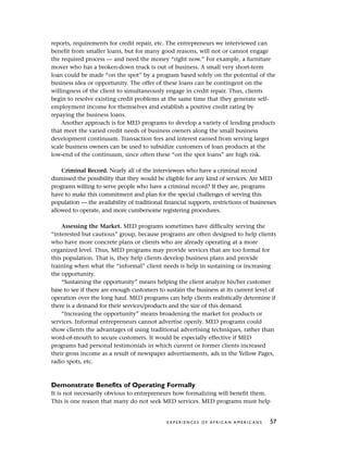 reports, requirements for credit repair, etc. The entrepreneurs we interviewed can
benefit from smaller loans, but for many good reasons, will not or cannot engage
the required process — and need the money “right now.” For example, a furniture
mover who has a broken-down truck is out of business. A small very short-term
loan could be made “on the spot” by a program based solely on the potential of the
business idea or opportunity. The offer of these loans can be contingent on the
willingness of the client to simultaneously engage in credit repair. Thus, clients
begin to resolve existing credit problems at the same time that they generate self-
employment income for themselves and establish a positive credit rating by
repaying the business loans.
Another approach is for MED programs to develop a variety of lending products
that meet the varied credit needs of business owners along the small business
development continuum. Transaction fees and interest earned from serving larger
scale business owners can be used to subsidize customers of loan products at the
low-end of the continuum, since often these “on the spot loans” are high risk.
Criminal Record. Nearly all of the interviewees who have a criminal record
dismissed the possibility that they would be eligible for any kind of services. Are MED
programs willing to serve people who have a criminal record? If they are, programs
have to make this commitment and plan for the special challenges of serving this
population — the availability of traditional financial supports, restrictions of businesses
allowed to operate, and more cumbersome registering procedures.
Assessing the Market. MED programs sometimes have difficulty serving the
“interested but cautious” group, because programs are often designed to help clients
who have more concrete plans or clients who are already operating at a more
organized level. Thus, MED programs may provide services that are too formal for
this population. That is, they help clients develop business plans and provide
training when what the “informal” client needs is help in sustaining or increasing
the opportunity.
“Sustaining the opportunity” means helping the client analyze his/her customer
base to see if there are enough customers to sustain the business at its current level of
operation over the long haul. MED programs can help clients realistically determine if
there is a demand for their services/products and the size of this demand.
“Increasing the opportunity” means broadening the market for products or
services. Informal entrepreneurs cannot advertise openly. MED programs could
show clients the advantages of using traditional advertising techniques, rather than
word-of-mouth to secure customers. It would be especially effective if MED
programs had personal testimonials in which current or former clients increased
their gross income as a result of newspaper advertisements, ads in the Yellow Pages,
radio spots, etc.
Demonstrate Benefits of Operating Formally
It is not necessarily obvious to entrepreneurs how formalizing will benefit them.
This is one reason that many do not seek MED services. MED programs must help
E X P E R I E N C E S O F A F R I C A N A M E R I C A N S 57
 