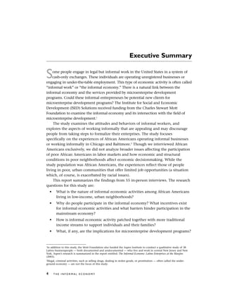 Executive Summary
Some people engage in legal but informal work in the United States in a system of
cash-only exchanges. These individuals are operating unregistered businesses or
engaging in under-the-table employment. This type of economic activity is often called
“informal work” or “the informal economy.” There is a natural link between the
informal economy and the services provided by microenterprise development
programs. Could these informal entrepreneurs be potential new clients for
microenterprise development programs? The Institute for Social and Economic
Development (ISED) Solutions received funding from the Charles Stewart Mott
Foundation to examine the informal economy and its intersection with the field of
microenterprise development.1
The study examines the attitudes and behaviors of informal workers, and
explores the aspects of working informally that are appealing and may discourage
people from taking steps to formalize their enterprises. The study focuses
specifically on the experiences of African Americans operating informal businesses
or working informally in Chicago and Baltimore.2
Though we interviewed African
Americans exclusively, we did not analyze broader issues affecting the participation
of poor African Americans in labor markets and how economic and structural
conditions in poor neighborhoods affect economic decisionmaking. While the
study population was African Americans, the experiences reflect those of people
living in poor, urban communities that offer limited job opportunities (a situation
which, of course, is exacerbated by racial issues).
This report summarizes the findings from 55 in-person interviews. The research
questions for this study are:
• What is the nature of informal economic activities among African Americans
living in low-income, urban neighborhoods?
• Why do people participate in the informal economy? What incentives exist
for informal economic activities and what barriers hinder participation in the
mainstream economy?
• How is informal economic activity patched together with more traditional
income streams to support individuals and their families?
• What, if any, are the implications for microenterprise development programs?
4 T H E I N F O R M A L E C O N O M Y
1
In addition to this study, the Mott Foundation also funded the Aspen Institute to conduct a qualitative study of 38
Latino businesspeople — both documented and undocumented — who live and work in central New Jersey and New
York. Aspen’s research is summarized in the report entitled: The Informal Economy: Latino Enterprises at the Margins
(2003).
2
Illegal, criminal activities, such as selling drugs, dealing in stolen goods, or prostitution — often called the under-
ground economy — are not the focus of this study.
 