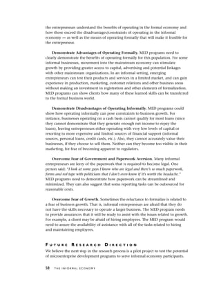 the entrepreneurs understand the benefits of operating in the formal economy and
how those exceed the disadvantages/constraints of operating in the informal
economy — as well as the means of operating formally that will make it feasible for
the entrepreneur.
Demonstrate Advantages of Operating Formally. MED programs need to
clearly demonstrate the benefits of operating formally for this population. For some
informal businesses, movement into the mainstream economy can stimulate
growth by providing greater access to capital, advertising and potential linkages
with other mainstream organizations. In an informal setting, emerging
entrepreneurs can test their products and services in a limited market, and can gain
experience in production, marketing, customer relations and other business areas
without making an investment in registration and other elements of formalization.
MED programs can show clients how many of these learned skills can be transferred
to the formal business world.
Demonstrate Disadvantages of Operating Informally. MED programs could
show how operating informally can pose constraints to business growth. For
instance, businesses operating on a cash basis cannot qualify for most loans (since
they cannot demonstrate that they generate enough net income to repay the
loans), leaving entrepreneurs either operating with very low levels of capital or
resorting to more expensive and limited sources of financial support (informal
sources, personal loans, credit cards, etc.). Also, they cannot accurately value their
businesses, if they choose to sell them. Neither can they become too visible in their
marketing, for fear of becoming apparent to regulators.
Overcome Fear of Government and Paperwork Aversion. Many informal
entrepreneurs are leery of the paperwork that is required to become legal. One
person said: “I look at some guys I know who are legal and there’s so much paperwork,
forms and red tape with politicians that I don’t even know if it’s worth the headache.”
MED programs need to demonstrate how paperwork can be streamlined and
minimized. They can also suggest that some reporting tasks can be outsourced for
reasonable costs.
Overcome Fear of Growth. Sometimes the reluctance to formalize is related to
a fear of business growth. That is, informal entrepreneurs are afraid that they do
not have the skills necessary to operate a larger business. The MED program needs
to provide assurances that it will be ready to assist with the issues related to growth.
For example, a client may be afraid of hiring employees. The MED program would
need to assure the availability of assistance with all of the tasks related to hiring
and maintaining employees.
F U T U R E R E S E A R C H D I R E C T I O N
We believe the next step in the research process is a pilot project to test the potential
of microenterprise development programs to serve informal economy participants.
58 T H E I N F O R M A L E C O N O M Y
 