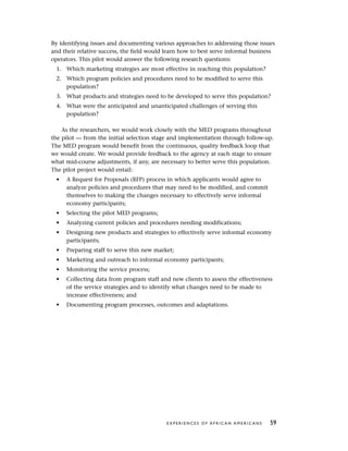 By identifying issues and documenting various approaches to addressing those issues
and their relative success, the field would learn how to best serve informal business
operators. This pilot would answer the following research questions:
1. Which marketing strategies are most effective in reaching this population?
2. Which program policies and procedures need to be modified to serve this
population?
3. What products and strategies need to be developed to serve this population?
4. What were the anticipated and unanticipated challenges of serving this
population?
As the researchers, we would work closely with the MED programs throughout
the pilot — from the initial selection stage and implementation through follow-up.
The MED program would benefit from the continuous, quality feedback loop that
we would create. We would provide feedback to the agency at each stage to ensure
what mid-course adjustments, if any, are necessary to better serve this population.
The pilot project would entail:
• A Request for Proposals (RFP) process in which applicants would agree to
analyze policies and procedures that may need to be modified, and commit
themselves to making the changes necessary to effectively serve informal
economy participants;
• Selecting the pilot MED programs;
• Analyzing current policies and procedures needing modifications;
• Designing new products and strategies to effectively serve informal economy
participants;
• Preparing staff to serve this new market;
• Marketing and outreach to informal economy participants;
• Monitoring the service process;
• Collecting data from program staff and new clients to assess the effectiveness
of the service strategies and to identify what changes need to be made to
increase effectiveness; and
• Documenting program processes, outcomes and adaptations.
E X P E R I E N C E S O F A F R I C A N A M E R I C A N S 59
 