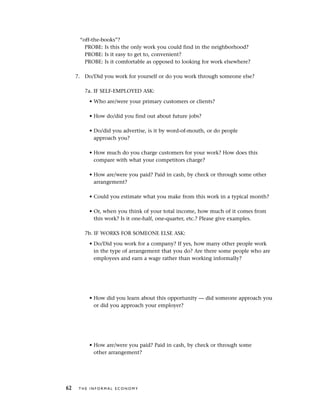 “off-the-books”?
PROBE: Is this the only work you could find in the neighborhood?
PROBE: Is it easy to get to, convenient?
PROBE: Is it comfortable as opposed to looking for work elsewhere?
7. Do/Did you work for yourself or do you work through someone else?
7a. IF SELF-EMPLOYED ASK:
• Who are/were your primary customers or clients?
• How do/did you find out about future jobs?
• Do/did you advertise, is it by word-of-mouth, or do people
approach you?
• How much do you charge customers for your work? How does this
compare with what your competitors charge?
• How are/were you paid? Paid in cash, by check or through some other
arrangement?
• Could you estimate what you make from this work in a typical month?
• Or, when you think of your total income, how much of it comes from
this work? Is it one-half, one-quarter, etc.? Please give examples.
7b. IF WORKS FOR SOMEONE ELSE ASK:
• Do/Did you work for a company? If yes, how many other people work
in the type of arrangement that you do? Are there some people who are
employees and earn a wage rather than working informally?
• How did you learn about this opportunity — did someone approach you
or did you approach your employer?
• How are/were you paid? Paid in cash, by check or through some
other arrangement?
62 T H E I N F O R M A L E C O N O M Y
 