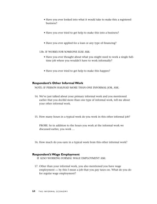 • Have you ever looked into what it would take to make this a registered
business?
• Have you ever tried to get help to make this into a business?
• Have you ever applied for a loan or any type of financing?
13b. IF WORKS FOR SOMEONE ELSE ASK:
• Have you ever thought about what you might need to work a single full-
time job where you wouldn’t have to work informally?
• Have you ever tried to get help to make this happen?
Respondent’s Other Informal Work
NOTE: IF PERSON HAS/HAD MORE THAN ONE INFORMAL JOB, ASK:
14. We’ve just talked about your primary informal work and you mentioned
earlier that you do/did more than one type of informal work, tell me about
your other informal work.
15. How many hours in a typical week do you work in this other informal job?
PROBE: So in addition to the hours you work at the informal work we
discussed earlier, you work …
16. How much do you earn in a typical week from this other informal work?
Respondent’s Wage Employment
IF ALSO WORKING FORMAL WAGE EMPLOYMENT ASK:
17. Other than your informal work, you also mentioned you have wage
employment — by this I mean a job that you pay taxes on. What do you do
for regular wage employment?
64 T H E I N F O R M A L E C O N O M Y
 