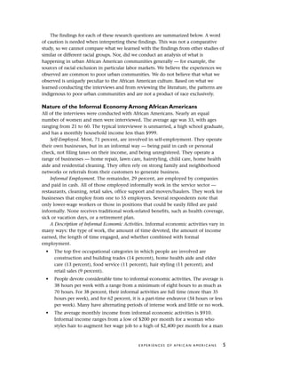 The findings for each of these research questions are summarized below. A word
of caution is needed when interpreting these findings. This was not a comparative
study, so we cannot compare what we learned with the findings from other studies of
similar or different racial groups. Nor, did we conduct an analysis of what is
happening in urban African American communities generally — for example, the
sources of racial exclusion in particular labor markets. We believe the experiences we
observed are common to poor urban communities. We do not believe that what we
observed is uniquely peculiar to the African American culture. Based on what we
learned conducting the interviews and from reviewing the literature, the patterns are
indigenous to poor urban communities and are not a product of race exclusively.
Nature of the Informal Economy Among African Americans
All of the interviews were conducted with African Americans. Nearly an equal
number of women and men were interviewed. The average age was 33, with ages
ranging from 21 to 60. The typical interviewee is unmarried, a high school graduate,
and has a monthly household income less than $999.
Self-Employed. Most, 71 percent, are involved in self-employment. They operate
their own businesses, but in an informal way — being paid in cash or personal
check, not filing taxes on their income, and being unregistered. They operate a
range of businesses — home repair, lawn care, hairstyling, child care, home health
aide and residential cleaning. They often rely on strong family and neighborhood
networks or referrals from their customers to generate business.
Informal Employment. The remainder, 29 percent, are employed by companies
and paid in cash. All of those employed informally work in the service sector —
restaurants, cleaning, retail sales, office support and movers/haulers. They work for
businesses that employ from one to 55 employees. Several respondents note that
only lower-wage workers or those in positions that could be easily filled are paid
informally. None receives traditional work-related benefits, such as health coverage,
sick or vacation days, or a retirement plan.
A Description of Informal Economic Activities. Informal economic activities vary in
many ways: the type of work, the amount of time devoted, the amount of income
earned, the length of time engaged, and whether combined with formal
employment.
• The top five occupational categories in which people are involved are
construction and building trades (14 percent), home health aide and elder
care (13 percent), food service (11 percent), hair styling (11 percent), and
retail sales (9 percent).
• People devote considerable time to informal economic activities. The average is
38 hours per week with a range from a minimum of eight hours to as much as
70 hours. For 38 percent, their informal activities are full time (more than 35
hours per week), and for 62 percent, it is a part-time endeavor (34 hours or less
per week). Many have alternating periods of intense work and little or no work.
• The average monthly income from informal economic activities is $910.
Informal income ranges from a low of $200 per month for a woman who
styles hair to augment her wage job to a high of $2,400 per month for a man
E X P E R I E N C E S O F A F R I C A N A M E R I C A N S 5
 