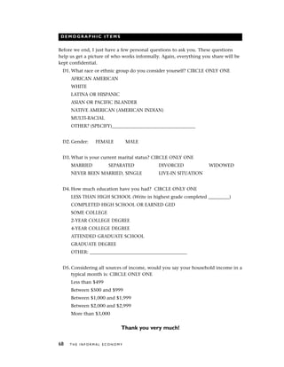 D E M O G R A P H I C I T E M S
Before we end, I just have a few personal questions to ask you. These questions
help us get a picture of who works informally. Again, everything you share will be
kept confidential.
D1. What race or ethnic group do you consider yourself? CIRCLE ONLY ONE
AFRICAN AMERICAN
WHITE
LATINA OR HISPANIC
ASIAN OR PACIFIC ISLANDER
NATIVE AMERICAN (AMERICAN INDIAN)
MULTI-RACIAL
OTHER? (SPECIFY)____________________________________
D2. Gender: FEMALE MALE
D3. What is your current marital status? CIRCLE ONLY ONE
MARRIED SEPARATED DIVORCED WIDOWED
NEVER BEEN MARRIED, SINGLE LIVE-IN SITUATION
D4. How much education have you had? CIRCLE ONLY ONE
LESS THAN HIGH SCHOOL (Write in highest grade completed _________)
COMPLETED HIGH SCHOOL OR EARNED GED
SOME COLLEGE
2-YEAR COLLEGE DEGREE
4-YEAR COLLEGE DEGREE
ATTENDED GRADUATE SCHOOL
GRADUATE DEGREE
OTHER: __________________________________________
D5. Considering all sources of income, would you say your household income in a
typical month is: CIRCLE ONLY ONE
Less than $499
Between $500 and $999
Between $1,000 and $1,999
Between $2,000 and $2,999
More than $3,000
Thank you very much!
68 T H E I N F O R M A L E C O N O M Y
 